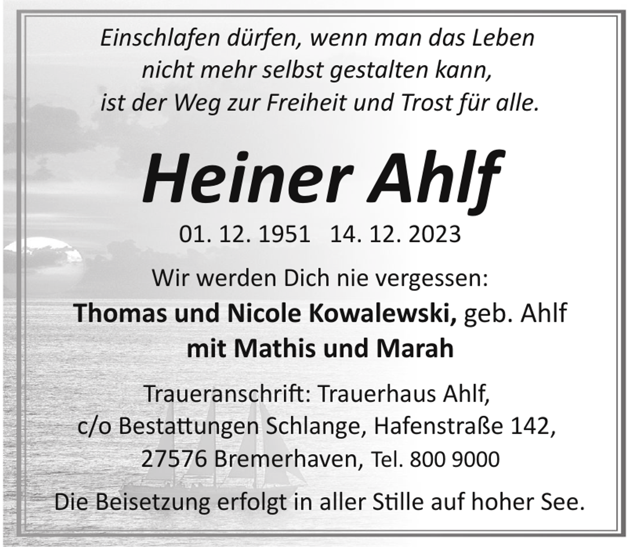 <p>Einschlafen dürfen, wenn man das Leben<br />nicht mehr selbst gestalten kann,<br />ist der Weg zur Freiheit und Trost für alle.</p><p>Heiner Ahlf<br />01. 12. 1954. 12. 2023</p><p>Wir werden Dich nie vergessen:</p><p>Thomas und Nicole Kowalewski, geb. Ahlf<br />mit Mathis und Marah<br />Traueranschrift: Trauerhaus Ahlf,<br />c/o Bestattungen Schlange, Hafenstraße 142,<br />27576 Bremerhaven, Tel. 800 9000<br />Die Beisetzung erfolgt in aller S"lle auf hoher See.</p>