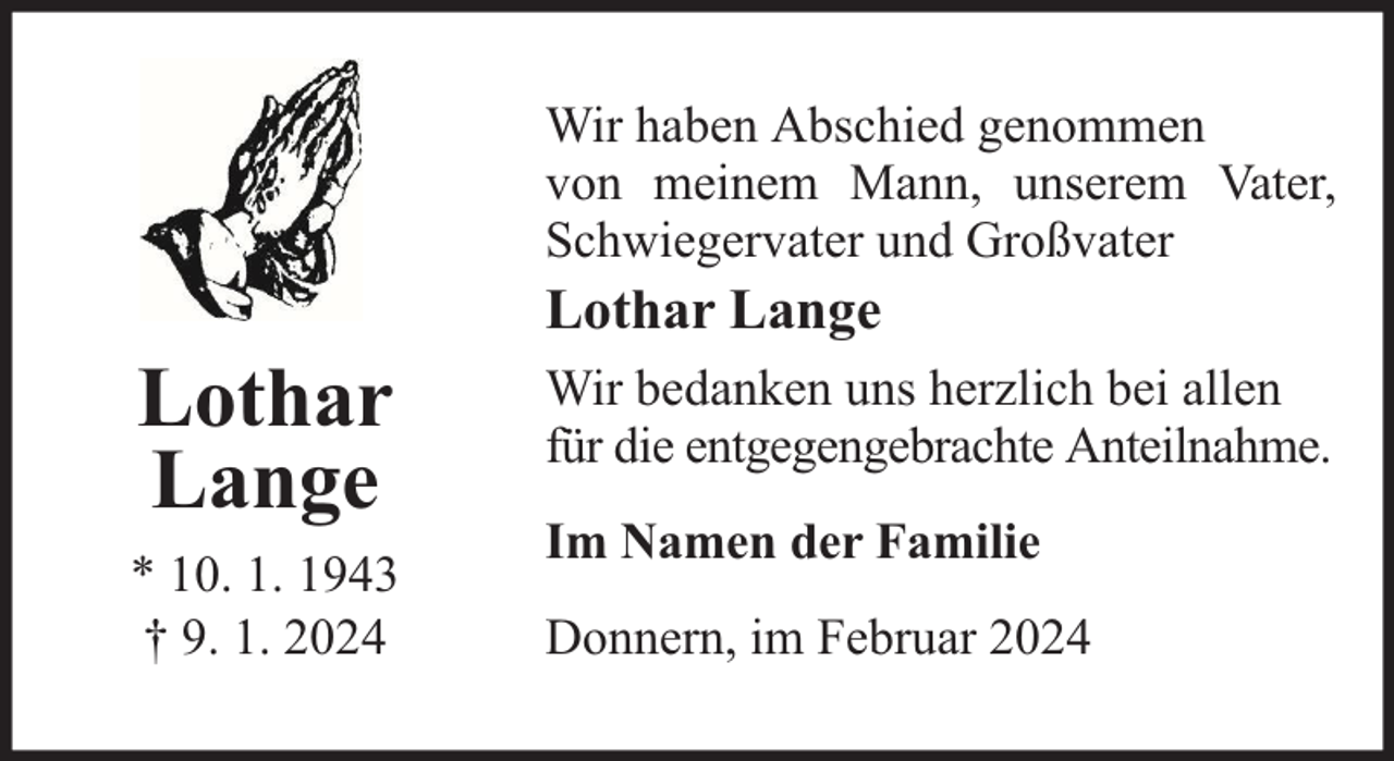<p>Wir haben Abschied genommen<br />von meinem Mann, unserem Vater,<br />Schwiegervater und Großvater</p><p>Lothar<br />Lange<br />* 10. 1. 1943<br />† 9. 1. 2024</p><p>Lothar Lange<br />Wir bedanken uns herzlich bei allen<br />für die entgegengebrachte Anteilnahme.<br />Im Namen der Familie<br />Donnern, im Februar 2024</p>