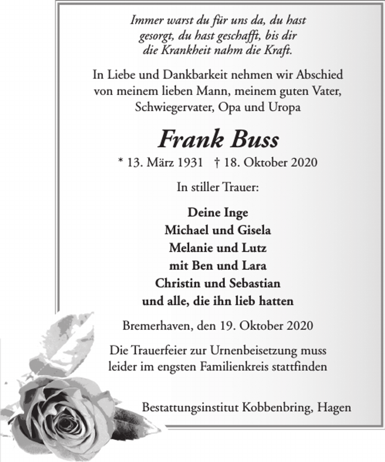 <p>Immer warst du für uns da, du hast<br />gesorgt, du hast geschafft, bis dir<br />die Krankheit nahm die Kraft.<br />In Liebe und Dankbarkeit nehmen wir Abschied<br />von meinem lieben Mann, meinem guten Vater,<br />Schwiegervater, Opa und Uropa</p><p>Frank Buss</p><p>* 13. März 1931 † 18. Oktober 2020<br />In stiller Trauer:<br />Deine Inge<br />Michael und Gisela<br />Melanie und Lutz<br />mit Ben und Lara<br />Christin und Sebastian<br />und alle, die ihn lieb hatten<br />Bremerhaven, den 19. Oktober 2020<br />Die Trauerfeier zur Urnenbeisetzung muss<br />leider im engsten Familienkreis stattfinden<br />Bestattungsinstitut Kobbenbring, Hagen</p>