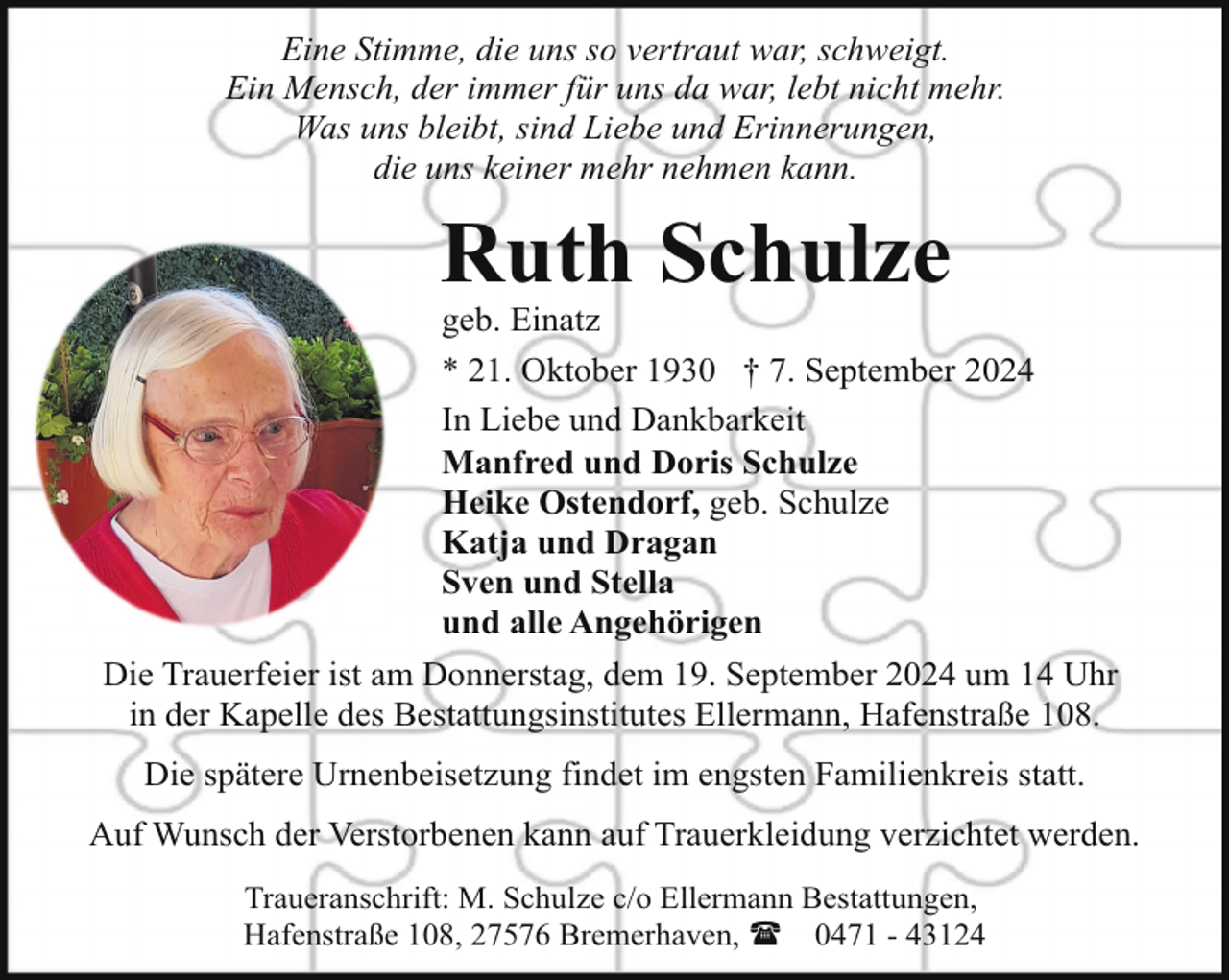 <p>Eine Stimme, die uns so vertraut war, schweigt.<br />Ein Mensch, der immer für uns da war, lebt nicht mehr.<br />Was uns bleibt, sind Liebe und Erinnerungen,<br />die uns keiner mehr nehmen kann.</p><p>Ruth Schulze</p><p>geb. Einatz<br />* 21. Oktober 1930 † 7. September 2024<br />In Liebe und Dankbarkeit<br />Manfred und Doris Schulze<br />Heike Ostendorf, geb. Schulze<br />Katja und Dragan<br />Sven und Stella<br />und alle Angehörigen</p><p>Die Trauerfeier ist am Donnerstag, dem 19. September 2024 um 14 Uhr<br />in der Kapelle des Bestattungsinstitutes Ellermann, Hafenstraße 108.<br />Die spätere Urnenbeisetzung findet im engsten Familienkreis statt.<br />Auf Wunsch der Verstorbenen kann auf Trauerkleidung verzichtet werden.<br />Traueranschrift: M. Schulze c/o Ellermann Bestattungen,<br />Hafenstraße 108, 27576 Bremerhaven, ( 0471 - 43124</p>