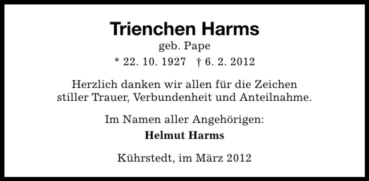 <p>Trienchen Harms<br />geb. Pape<br />* 22. 10. 1927 † 6. 2. 2012</p><p>Herzlich danken wir allen für die Zeichen<br />stiller Trauer, Verbundenheit und Anteilnahme.<br />Im Namen aller Angehörigen:<br />Helmut Harms<br />Kührstedt, im März 2012</p>