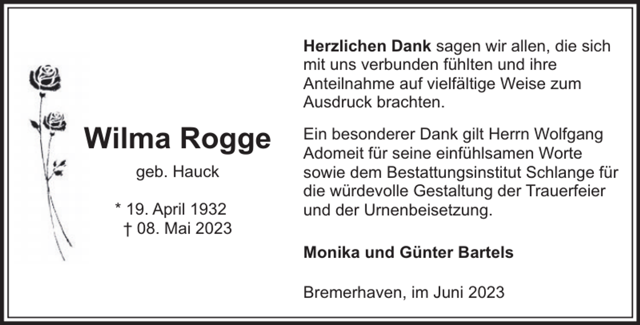 <p>Herzlichen Dank sagen wir allen, die sich<br />mit uns verbunden fühlten und ihre<br />Anteilnahme auf vielfältige Weise zum<br />Ausdruck brachten.</p><p>Wilma Rogge<br />geb. Hauck<br />* 19. April 1932<br />† 08. Mai 2023</p><p>Ein besonderer Dank gilt Herrn Wolfgang<br />Adomeit für seine einfühlsamen Worte<br />sowie dem Bestattungsinstitut Schlange für<br />die würdevolle Gestaltung der Trauerfeier<br />und der Urnenbeisetzung.<br />Monika und Günter Bartels<br />Bremerhaven, im Juni 2023</p>