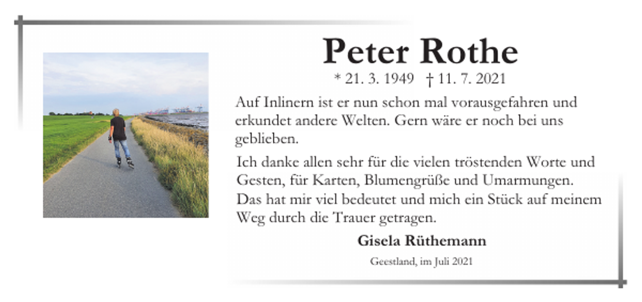 <p>Peter Rothe</p><p>* 21. 3. 1949 † 11. 7. 2021<br />Auf Inlinern ist er nun schon mal vorausgefahren und<br />erkundet andere Welten. Gern wäre er noch bei uns<br />geblieben.<br />Ich danke allen sehr für die vielen tröstenden Worte und<br />Gesten, für Karten, Blumengrüße und Umarmungen.<br />Das hat mir viel bedeutet und mich ein Stück auf meinem<br />Weg durch die Trauer getragen.<br />Gisela Rüthemann<br />Geestland, im Juli 2021</p>
