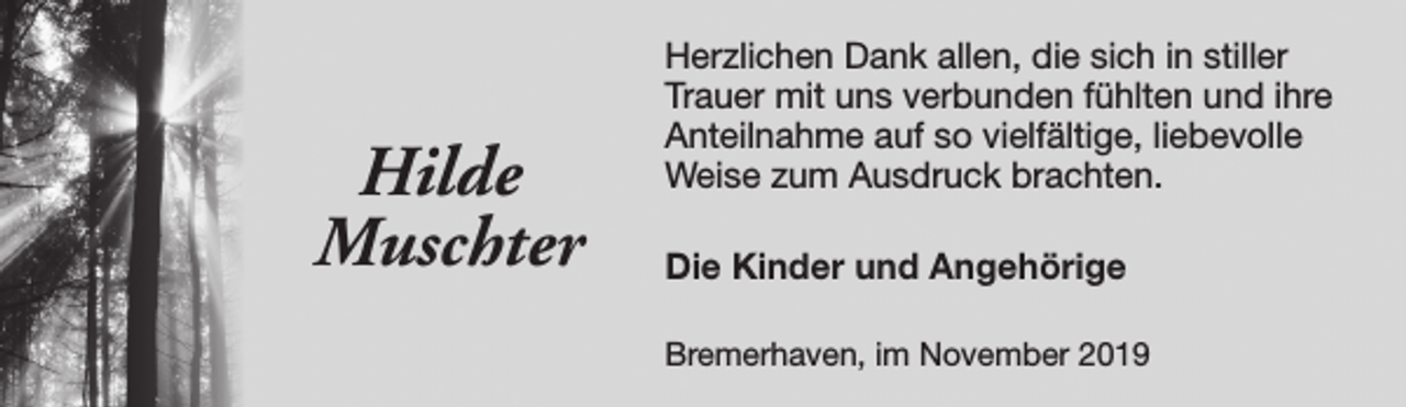<p>Hilde<br />Muschter</p><p>Herzlichen Dank allen, die sich in stiller<br />Trauer mit uns verbunden fühlten und ihre<br />Anteilnahme auf so vielfältige, liebevolle<br />Weise zum Ausdruck brachten.<br />Die Kinder und Angehörige<br />Bremerhaven, im November 2019</p>