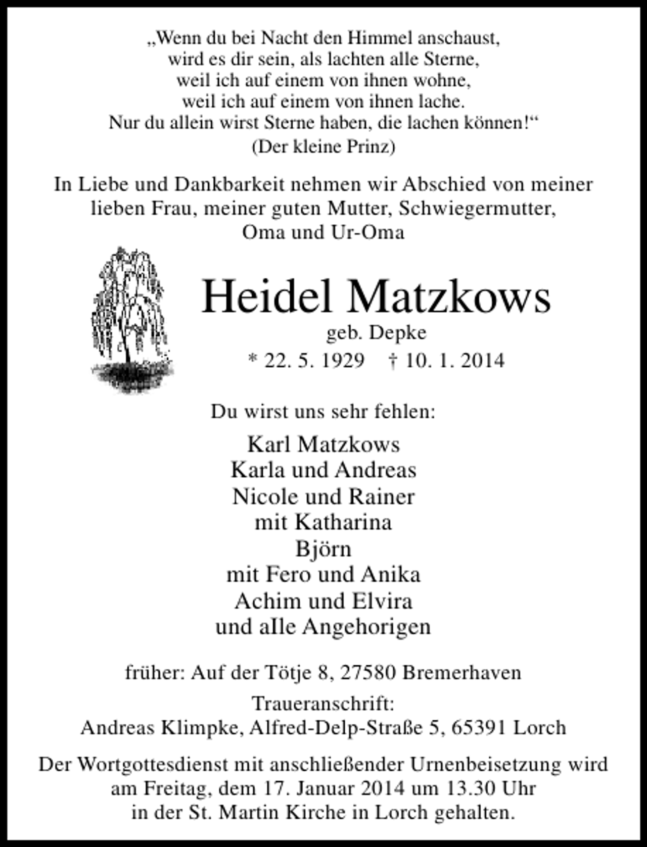 <p>„Wenn du bei Nacht den Himmel anschaust,<br />wird es dir sein, als lachten alle Sterne,<br />weil ich auf einem von ihnen wohne,<br />weil ich auf einem von ihnen lache.<br />Nur du allein wirst Sterne haben, die lachen können!“<br />(Der kleine Prinz)</p><p>In Liebe und Dankbarkeit nehmen wir Abschied von meiner<br />lieben Frau, meiner guten Mutter, Schwiegermutter,<br />Oma und Ur-Oma</p><p>Heidel Matzkows<br />geb. Depke<br />* 22. 5. 1929 † 10. 1. 2014</p><p>Du wirst uns sehr fehlen:</p><p>Karl Matzkows<br />Karla und Andreas<br />Nicole und Rainer<br />mit Katharina<br />Björn<br />mit Fero und Anika<br />Achim und Elvira<br />und aIle Angehorigen<br />früher: Auf der Tötje 8, 27580 Bremerhaven<br />Traueranschrift:<br />Andreas Klimpke, Alfred-Delp-Straße 5, 65391 Lorch<br />Der Wortgottesdienst mit anschließender Urnenbeisetzung wird<br />am Freitag, dem 17. Januar 2014 um 13.30 Uhr<br />in der St. Martin Kirche in Lorch gehalten.</p>