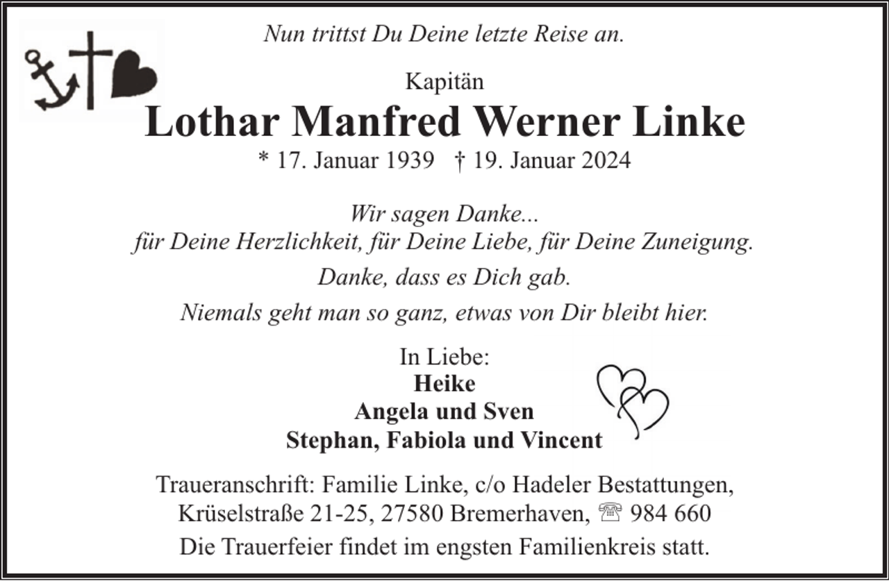 <p>Nun trittst Du Deine letzte Reise an.<br />Kapitän</p><p>Lothar Manfred Werner Linke<br />* 17. Januar 1939 † 19. Januar 2024</p><p>Wir sagen Danke...<br />für Deine Herzlichkeit, für Deine Liebe, für Deine Zuneigung.<br />Danke, dass es Dich gab.<br />Niemals geht man so ganz, etwas von Dir bleibt hier.<br />In Liebe:<br />Heike<br />Angela und Sven<br />Stephan, Fabiola und Vincent<br />Traueranschrift: Familie Linke, c/o Hadeler Bestattungen,<br />Krüselstraße 21-25, 27580 Bremerhaven, ' 984 660<br />Die Trauerfeier findet im engsten Familienkreis statt.</p>