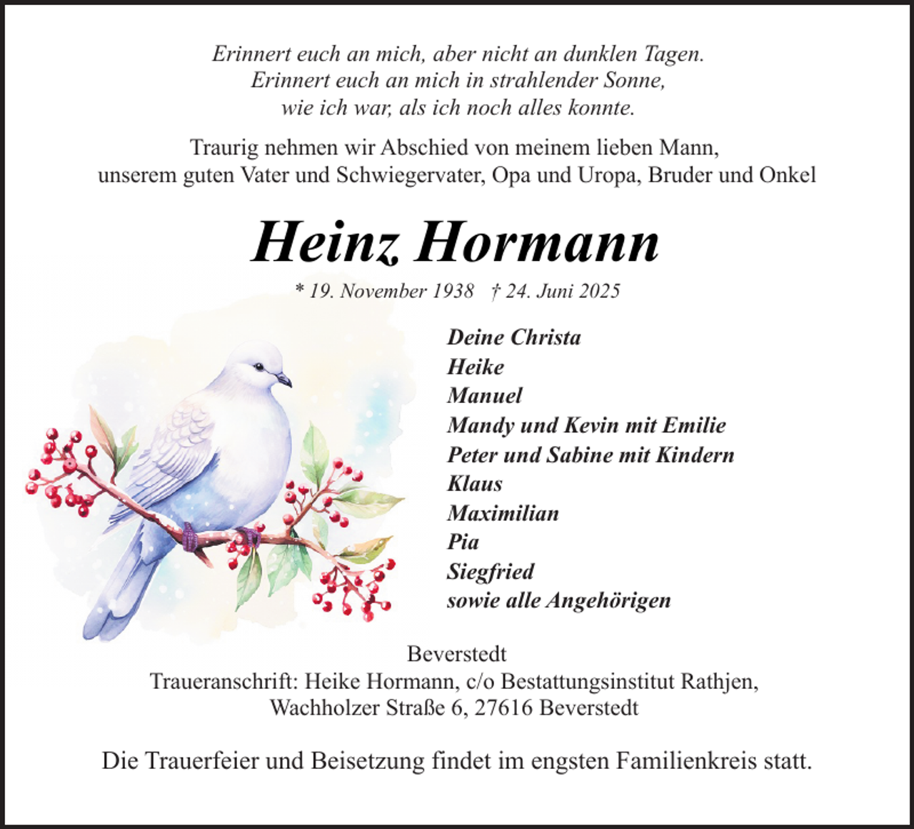 <p>Erinnert euch an mich, aber nicht an dunklen Tagen.<br />Erinnert euch an mich in strahlender Sonne,<br />wie ich war, als ich noch alles konnte.<br />Traurig nehmen wir Abschied von meinem lieben Mann,<br />unserem guten Vater und Schwiegervater, Opa und Uropa, Bruder und Onkel</p><p>Heinz Hormann<br />* 19. November 1938 † 24. Juni 2025</p><p>Deine Christa<br />Heike<br />Manuel<br />Mandy und Kevin mit Emilie<br />Peter und Sabine mit Kindern<br />Klaus<br />Maximilian<br />Pia<br />Siegfried<br />sowie alle Angehörigen<br />Beverstedt<br />Traueranschrift: Heike Hormann, c/o Bestattungsinstitut Rathjen,<br />Wachholzer Straße 6, 27616 Beverstedt</p><p>Die Trauerfeier und Beisetzung findet im engsten Familienkreis statt.</p>