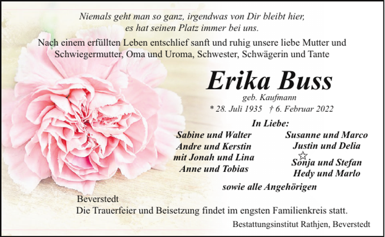 <p>Niemals geht man so ganz, irgendwas von Dir bleibt hier,<br />es hat seinen Platz immer bei uns.<br />Nach einem erfüllten Leben entschlief sanft und ruhig unsere liebe Mutter und<br />Schwiegermutter, Oma und Uroma, Schwester, Schwägerin und Tante</p><p>Erika Buss</p><p>geb. Kaufmann<br />* 28. Juli 1935 † 6. Februar 2022</p><p>In Liebe:<br />Susanne und Marco<br />Sabine und Walter<br />Justin und Delia<br />Andre und Kerstin<br />mit Jonah und Lina<br />Sonja und Stefan<br />Anne und Tobias<br />Hedy und Marlo<br />sowie alle Angehörigen<br />Beverstedt<br />Die Trauerfeier und Beisetzung findet im engsten Familienkreis statt.<br />Bestattungsinstitut Rathjen, Beverstedt</p>