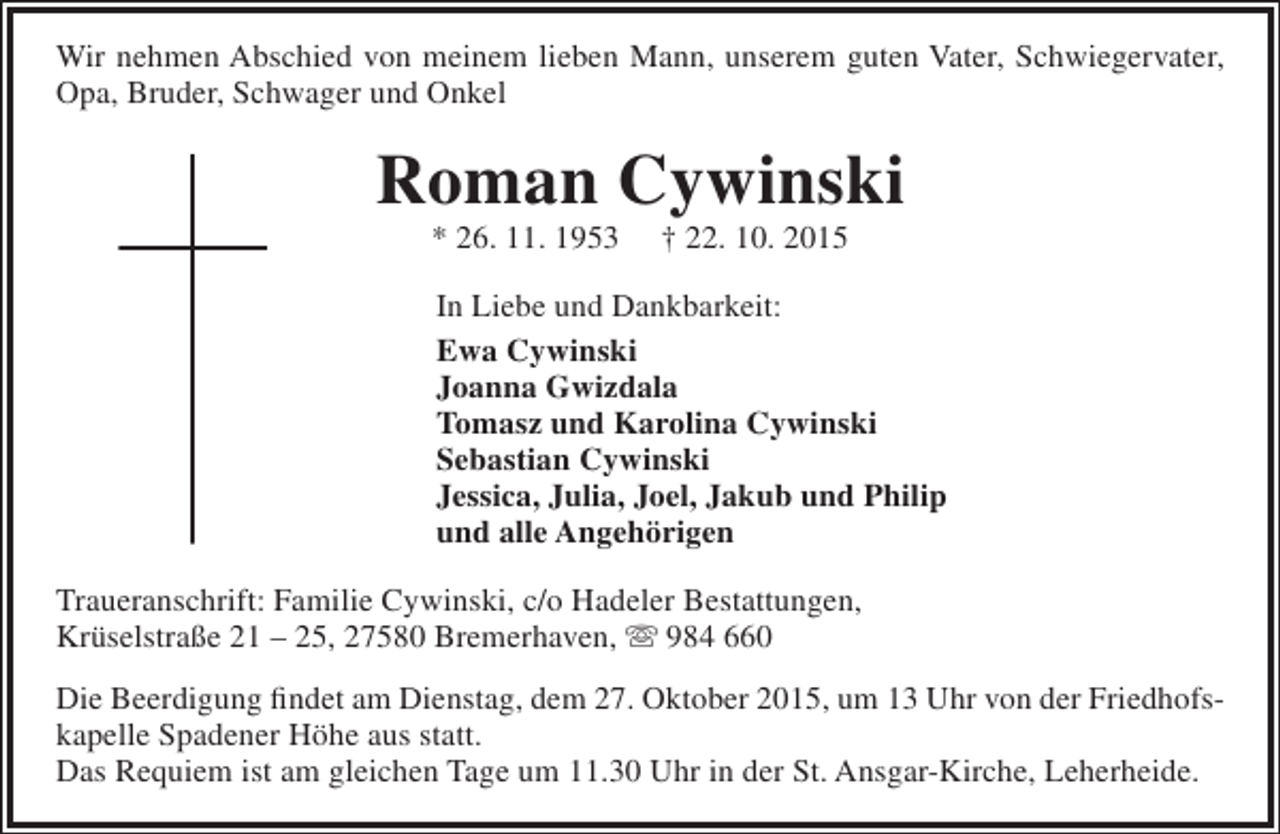 <p>Wir nehmen Abschied von meinem lieben Mann, unserem guten Vater, Schwiegervater,<br />Opa, Bruder, Schwager und Onkel</p><p>Roman Cywinski<br />* 26. 11. 1953</p><p>† 22. 10. 2015</p><p>In Liebe und Dankbarkeit:<br />Ewa Cywinski<br />Joanna Gwizdala<br />Tomasz und Karolina Cywinski<br />Sebastian Cywinski<br />Jessica, Julia, Joel, Jakub und Philip<br />und alle Angehörigen<br />Traueranschrift: Familie Cywinski, c/o Hadeler Bestattungen,<br />Krüselstraße 21 – 25, 27580 Bremerhaven,  984 660<br />Die Beerdigung findet am Dienstag, dem 27. Oktober 2015, um 13 Uhr von der Friedhofskapelle Spadener Höhe aus statt.<br />Das Requiem ist am gleichen Tage um 11.30 Uhr in der St. Ansgar-Kirche, Leherheide.</p>