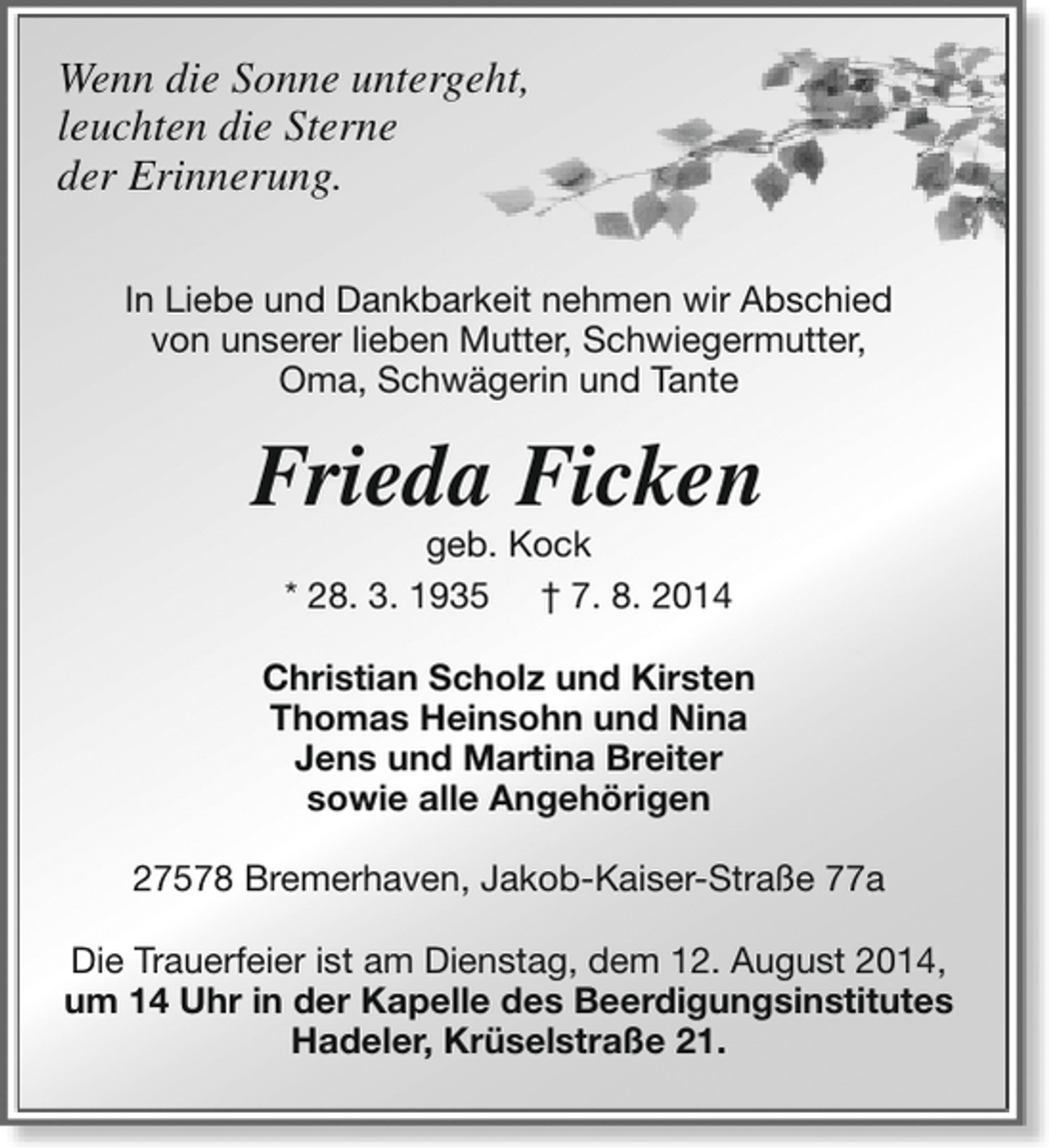 <p>Wenn die Sonne untergeht,<br />leuchten die Sterne<br />der Erinnerung.<br />In Liebe und Dankbarkeit nehmen wir Abschied<br />von unserer lieben Mutter, Schwiegermutter,<br />Oma, Schwägerin und Tante</p><p>Frieda Ficken<br />geb. Kock<br />* 28. 3. 1935 † 7. 8. 2014</p><p>Christian Scholz und Kirsten<br />Thomas Heinsohn und Nina<br />Jens und Martina Breiter<br />sowie alle Angehörigen<br />27578 Bremerhaven, Jakob-Kaiser-Straße 77a<br />Die Trauerfeier ist am Dienstag, dem 12. August 2014,<br />um 14 Uhr in der Kapelle des Beerdigungsinstitutes<br />Hadeler, Krüselstraße 21.</p>