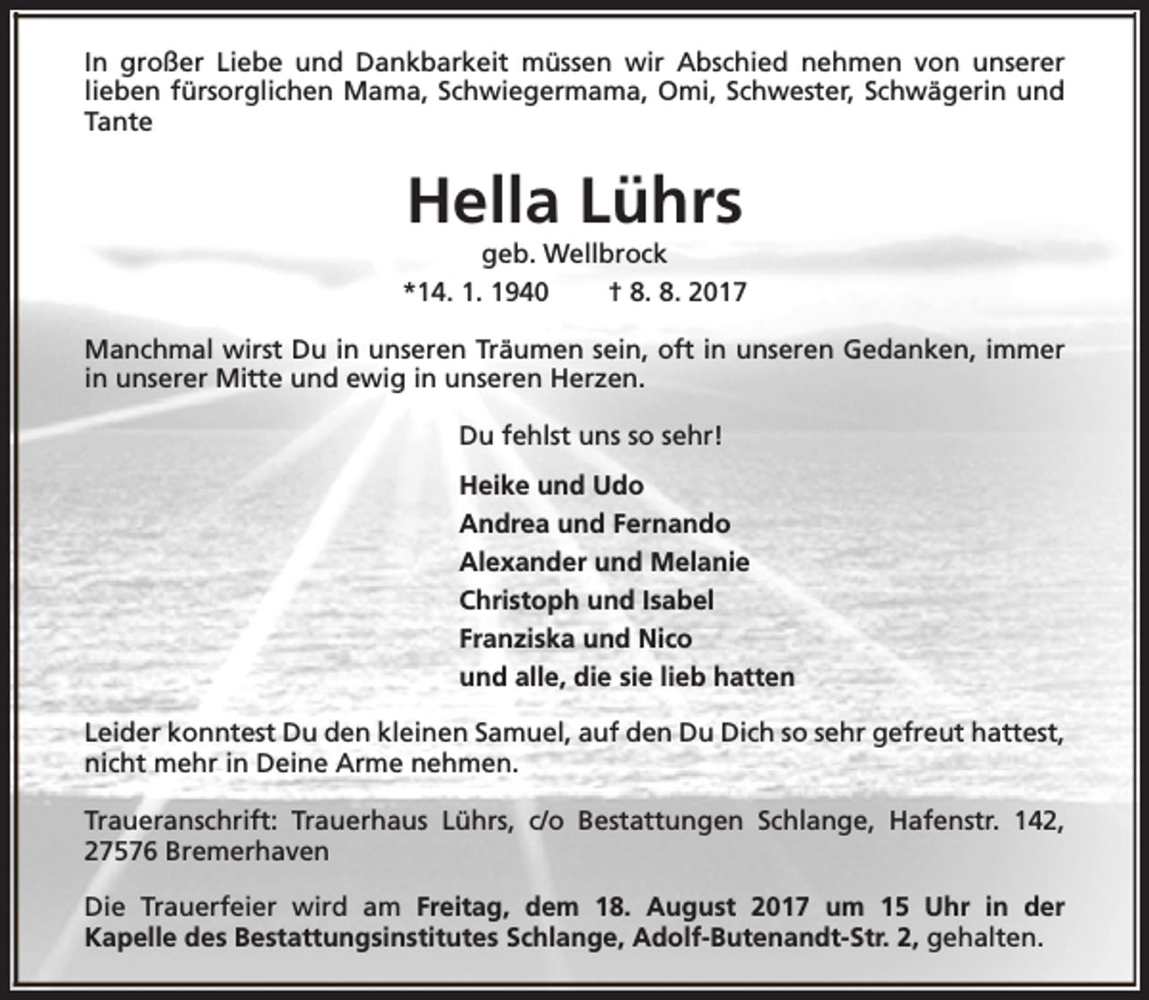 <p>In großer Liebe und Dankbarkeit müssen wir Abschied nehmen von unserer<br />lieben fürsorglichen Mama, Schwiegermama, Omi, Schwester, Schwägerin und<br />Tante</p><p>Hella Lührs</p><p>geb. Wellbrock<br />*14. 1. 1940<br />† 8. 8. 2017<br />Manchmal wirst Du in unseren Träumen sein, oft in unseren Gedanken, immer<br />in unserer Mitte und ewig in unseren Herzen.<br />Du fehlst uns so sehr!<br />Heike und Udo<br />Andrea und Fernando<br />Alexander und Melanie<br />Christoph und Isabel<br />Franziska und Nico<br />und alle, die sie lieb hatten<br />Leider konntest Du den kleinen Samuel, auf den Du Dich so sehr gefreut hattest,<br />nicht mehr in Deine Arme nehmen.<br />Traueranschrift: Trauerhaus Lührs, c/o Bestattungen Schlange, Hafenstr. 142,<br />27576 Bremerhaven<br />Die Trauerfeier wird am Freitag, dem 18. August 2017 um 15 Uhr in der<br />Kapelle des Bestattungsinstitutes Schlange, Adolf-Butenandt-Str. 2, gehalten.</p>