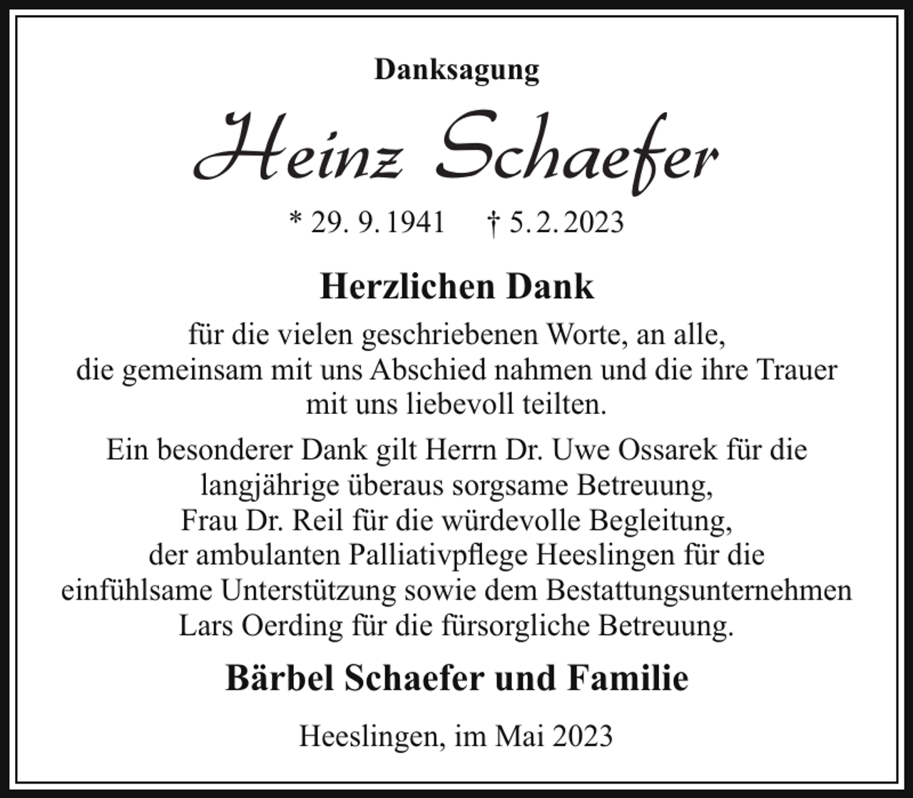 <p>und unsere Tränen wünschen dir Glück.<br />In Liebe und Dankbarkeit<br />nehmen wir Abschied von<br />Danksagung</p><p>Heinz Schaefer<br />* 29.*September<br />1941<br />29. 9. 1941</p><p>5. 2.<br />Februar<br />††5.<br />20232023</p><p>Deine Bärbel<br />Herzlichen<br />Dank<br />Silvia und Günter</p><p>für die vielen<br />geschriebenen<br />Worte, an alle,<br />Félice<br />und Sven mit Jeppe<br />die gemeinsam mit uns<br />Abschied<br />nahmen und die ihre Trauer<br />Marvin<br />und Virginia<br />mit uns<br />liebevoll<br />teilten.<br />Petra<br />und Fredi<br />Ben<br />Ein besondererJacques<br />Dank und<br />gilt Anna-Lena<br />Herrn Dr. mit<br />Uwe<br />Ossarek für die<br />Max und Olivia<br />langjährige überaus<br />sorgsame Betreuung,<br />Volker<br />und Rhea<br />Frau Dr. Reil für<br />die würdevolle<br />Begleitung,<br />Amely und Leif<br />der ambulanten Palliativpflege<br />Heeslingen<br />für die<br />Paul<br />einfühlsame Unterstützung sowie dem Bestattungsunternehmen<br />Lars Oerding<br />für die fürsorgliche<br />Betreuung.<br />27404 Heeslingen,<br />Rüschenkamp<br />2</p><p>Bärbel<br />Schaefer<br />und<br />Familie<br />Die Trauerfeier<br />findet<br />am Samstag,</p><p>dem 11. Februar 2023, um 14.00 Uhr<br />Heeslingen, im Mai 2023<br />in Oerdings Kapelle in Zeven, Südring 25, statt.</p>