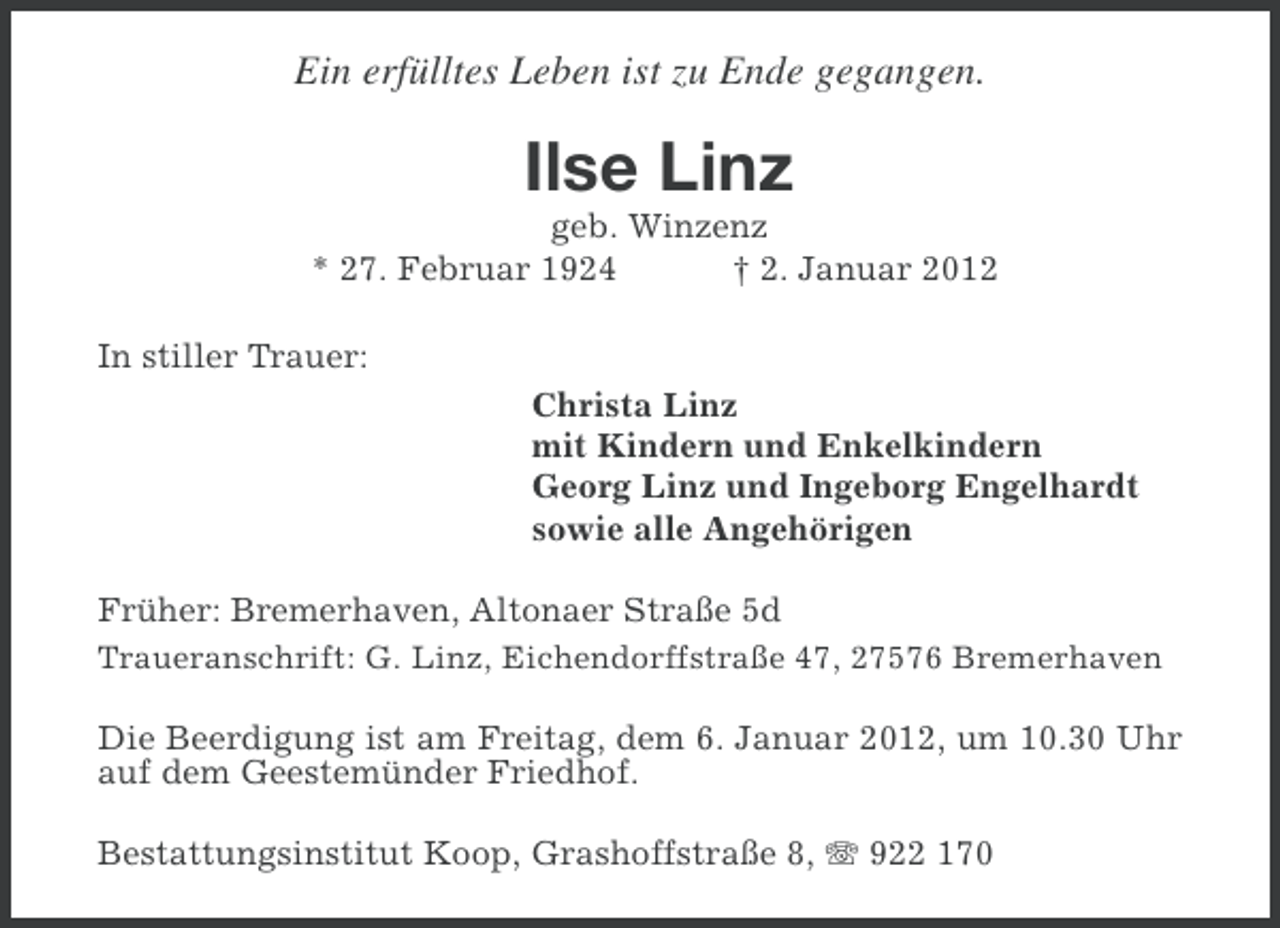 <p>Ein erfülltes Leben ist zu Ende gegangen.</p><p>Ilse Linz<br />geb. Winzenz<br />* 27. Februar 1924<br />† 2. Januar 2012<br />In stiller Trauer:<br />Christa Linz<br />mit Kindern und Enkelkindern<br />Georg Linz und Ingeborg Engelhardt<br />sowie alle Angehörigen<br />Früher: Bremerhaven, Altonaer Straße 5d<br />Traueranschrift: G. Linz, Eichendorffstraße 47, 27576 Bremerhaven<br />Die Beerdigung ist am Freitag, dem 6. Januar 2012, um 10.30 Uhr<br />auf dem Geestemünder Friedhof.<br />Bestattungsinstitut Koop, Grashoffstraße 8, 922 170</p>