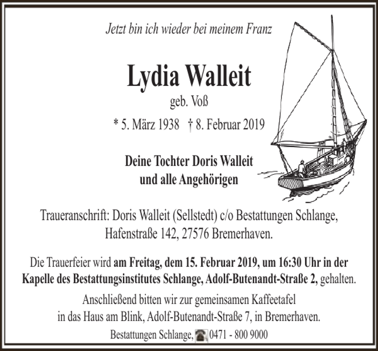 <p>Jetzt bin ich wieder bei meinem Franz</p><p>Lydia Walleit</p><p>geb. Voß<br />* 5. März 1938 † 8. Februar 2019<br />Deine Tochter Doris Walleit<br />und alle Angehörigen<br />Traueranschrift: Doris Walleit (Sellstedt) c/o Bestattungen Schlange,<br />Hafenstraße 142, 27576 Bremerhaven.<br />Die Trauerfeier wird am Freitag, dem 15. Februar 2019, um 16:30 Uhr in der<br />Kapelle des Bestattungsinstitutes Schlange, Adolf-Butenandt-Straße 2, gehalten.<br />Anschließend bitten wir zur gemeinsamen Kaffeetafel<br />in das Haus am Blink, Adolf-Butenandt-Straße 7, in Bremerhaven.<br />Bestattungen Schlange,</p><p>0471 - 800 9000</p>