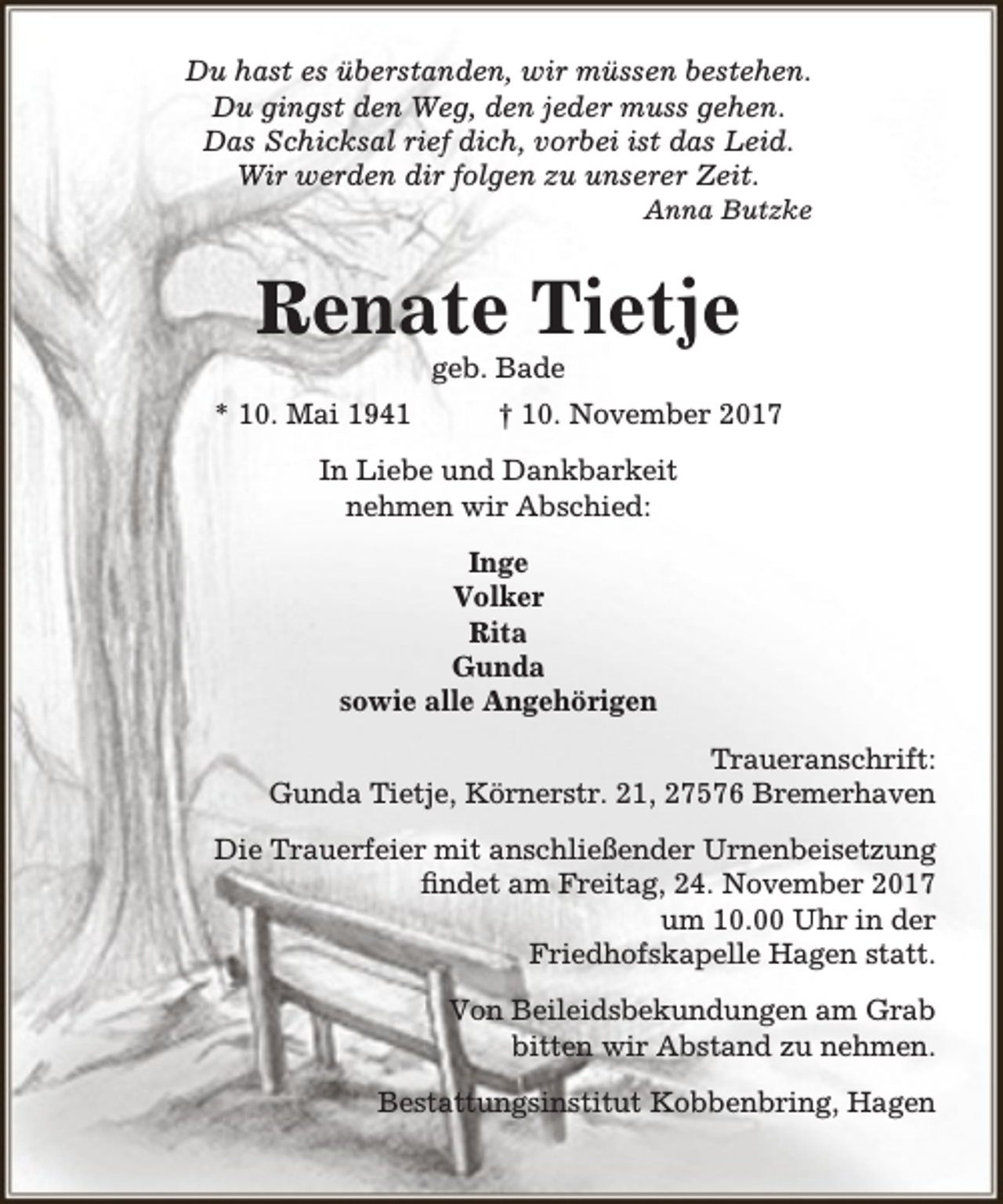 <p>Du hast es überstanden, wir müssen bestehen.<br />Du gingst den Weg, den jeder muss gehen.<br />Das Schicksal rief dich, vorbei ist das Leid.<br />Wir werden dir folgen zu unserer Zeit.</p><p>Anna Butzke</p><p>Renate Tietje<br />geb. Bade</p><p>* 10. Mai 1941</p><p>† 10. November 2017</p><p>In Liebe und Dankbarkeit<br />nehmen wir Abschied:<br />Inge<br />Volker<br />Rita<br />Gunda<br />sowie alle Angehörigen<br />Traueranschrift:<br />Gunda Tietje, Körnerstr. 21, 27576 Bremerhaven<br />Die Trauerfeier mit anschließender Urnenbeisetzung<br />findet am Freitag, 24. November 2017<br />um 10.00 Uhr in der<br />Friedhofskapelle Hagen statt.<br />Von Beileidsbekundungen am Grab<br />bitten wir Abstand zu nehmen.<br />Bestattungsinstitut Kobbenbring, Hagen</p>