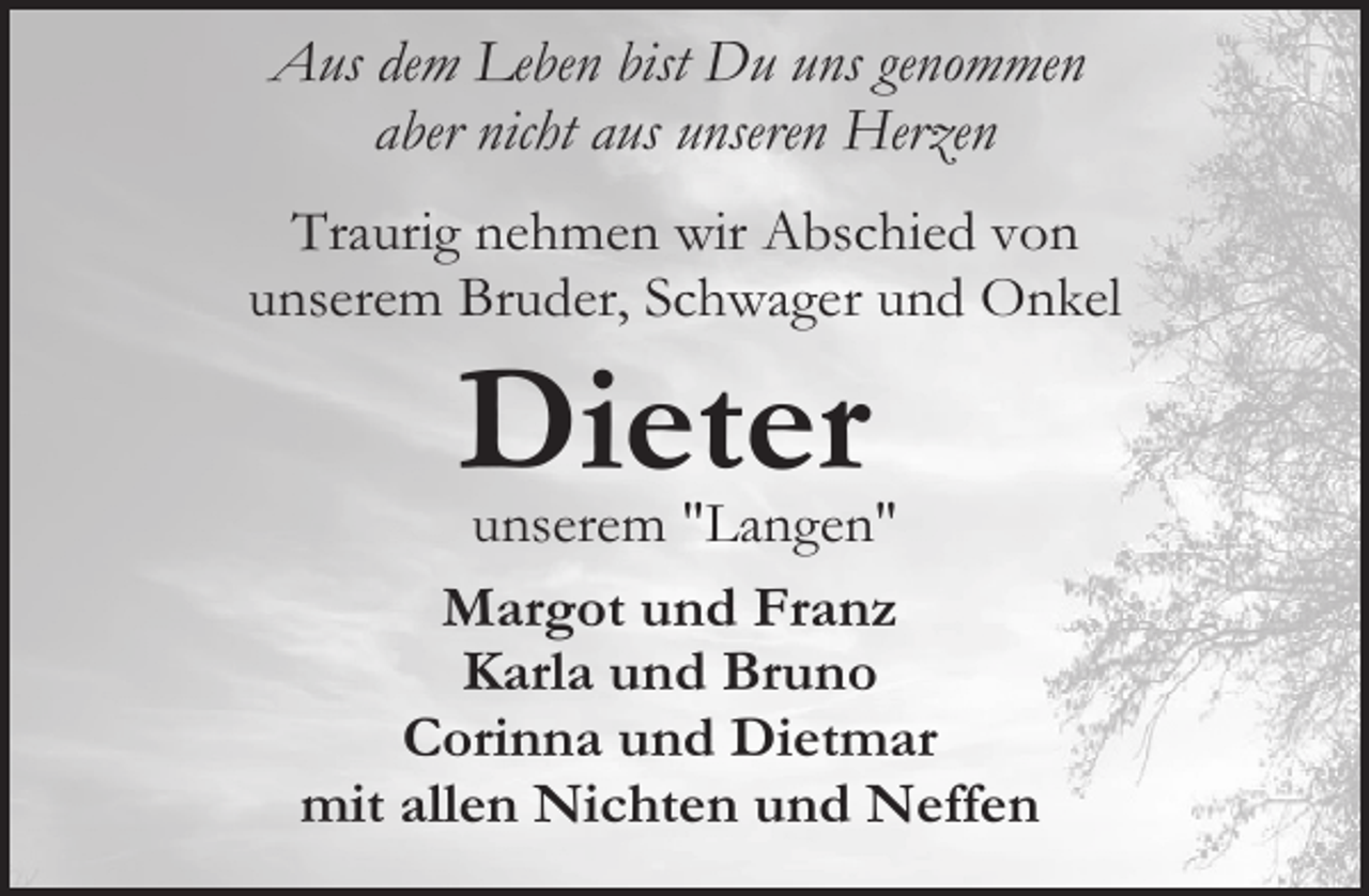<p>Aus dem Leben bist Du uns genommen<br />aber nicht aus unseren Herzen<br />Traurig nehmen wir Abschied von<br />unserem Bruder, Schwager und Onkel</p><p>Dieter</p><p>unserem "Langen"<br />Margot und Franz<br />Karla und Bruno<br />Corinna und Dietmar<br />mit allen Nichten und Neffen</p>