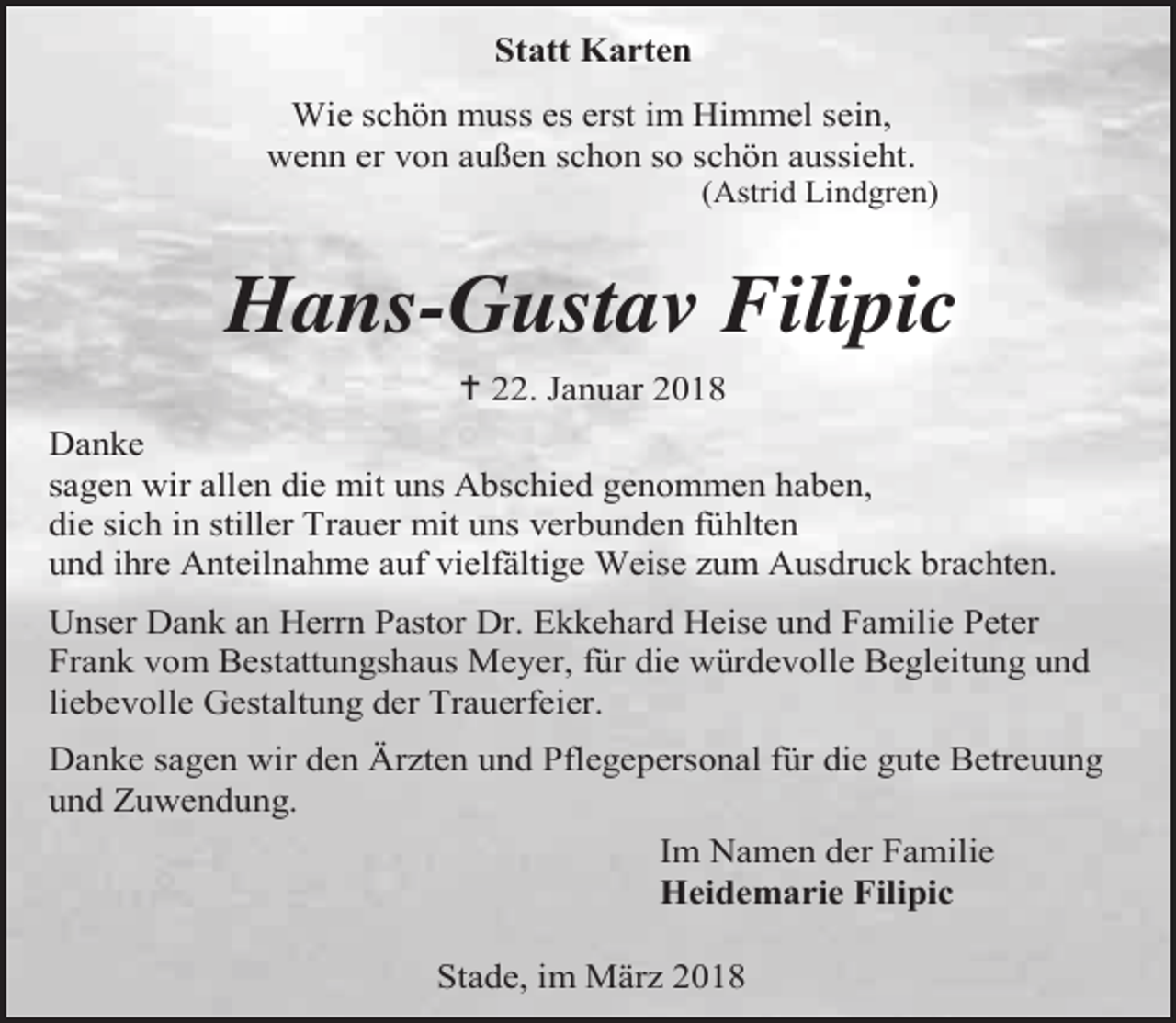 <p>Statt Karten<br />Wie schön muss es erst im Himmel sein,<br />wenn er von außen schon so schön aussieht.</p><p>(Astrid Lindgren)</p><p>Hans-Gustav Filipic<br /> 22. Januar 2018<br />Danke<br />sagen wir allen die mit uns Abschied genommen haben,<br />die sich in stiller Trauer mit uns verbunden fühlten<br />und ihre Anteilnahme auf vielfältige Weise zum Ausdruck brachten.<br />Unser Dank an Herrn Pastor Dr. Ekkehard Heise und Familie Peter<br />Frank vom Bestattungshaus Meyer, für die würdevolle Begleitung und<br />liebevolle Gestaltung der Trauerfeier.<br />Danke sagen wir den Ärzten und Pflegepersonal für die gute Betreuung<br />und Zuwendung.<br />Im Namen der Familie<br />Heidemarie Filipic<br />Stade, im März 2018</p>