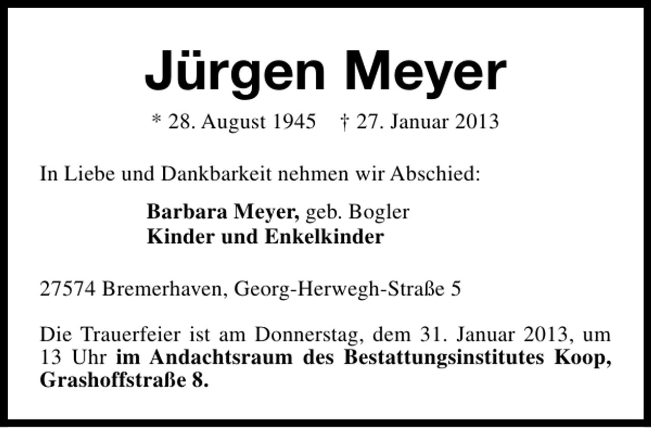 <p>Jürgen Meyer<br />* 28. August 1945</p><p>† 27. Januar 2013</p><p>In Liebe und Dankbarkeit nehmen wir Abschied:<br />Barbara Meyer, geb. Bogler<br />Kinder und Enkelkinder<br />27574 Bremerhaven, Georg-Herwegh-Straße 5<br />Die Trauerfeier ist am Donnerstag, dem 31. Januar 2013, um<br />13 Uhr im Andachtsraum des Bestattungsinstitutes Koop,<br />Grashoffstraße 8.</p>