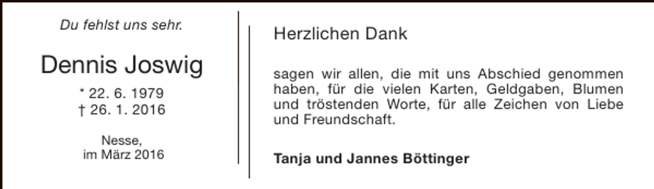 <p>Du fehlst uns sehr.</p><p>Dennis Joswig<br />* 22. 6. 1979<br />† 26. 1. 2016<br />Nesse,<br />im März 2016</p><p>Herzlichen Dank<br />sagen wir allen, die mit uns Abschied genommen<br />haben, für die vielen Karten, Geldgaben, Blumen<br />und tröstenden Worte, für alle Zeichen von Liebe<br />und Freundschaft.<br />Tanja und Jannes Böttinger</p>