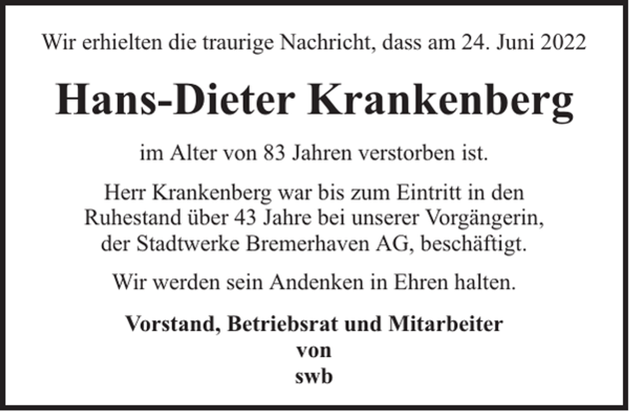 <p>Wir erhielten die traurige Nachricht, dass am 24. Juni 2022</p><p>Hans-Dieter Krankenberg<br />im Alter von 83 Jahren verstorben ist.<br />Herr Krankenberg war bis zum Eintritt in den<br />Ruhestand über 43 Jahre bei unserer Vorgängerin,<br />der Stadtwerke Bremerhaven AG, beschäftigt.<br />Wir werden sein Andenken in Ehren halten.<br />Vorstand, Betriebsrat und Mitarbeiter<br />von<br />swb</p>
