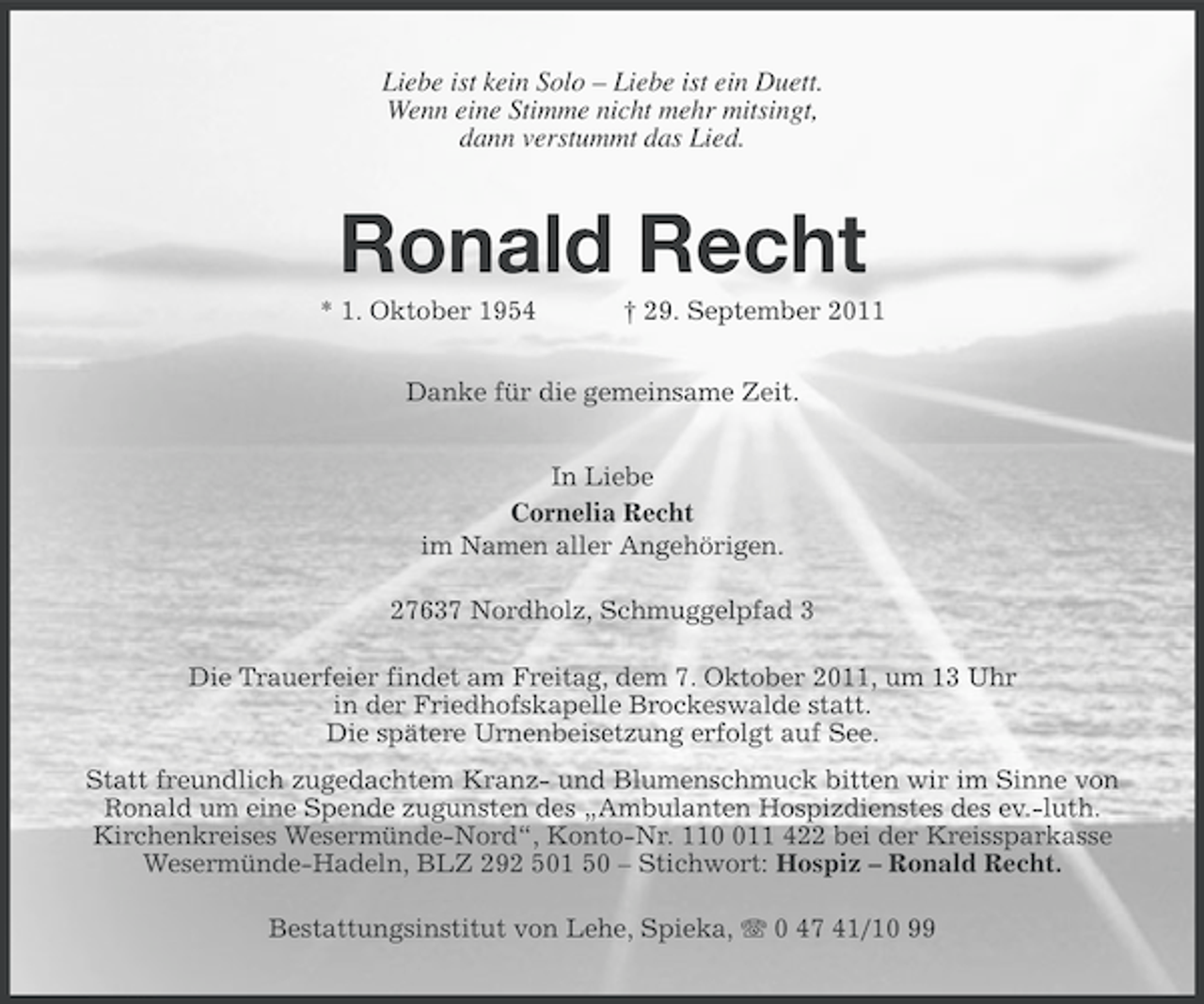 <p>Liebe ist kein Solo – Liebe ist ein Duett.<br />Wenn eine Stimme nicht mehr mitsingt,<br />dann verstummt das Lied.</p><p>Ronald Recht<br />* 1. Oktober 1954</p><p>† 29. September 2011</p><p>Danke für die gemeinsame Zeit.<br />In Liebe<br />Cornelia Recht<br />im Namen aller Angehörigen.<br />27637 Nordholz, Schmuggelpfad 3<br />Die Trauerfeier findet am Freitag, dem 7. Oktober 2011, um 13 Uhr<br />in der Friedhofskapelle Brockeswalde statt.<br />Die spätere Urnenbeisetzung erfolgt auf See.<br />Statt freundlich zugedachtem Kranz- und Blumenschmuck bitten wir im Sinne von<br />Ronald um eine Spende zugunsten des „Ambulanten Hospizdienstes des ev.-luth.<br />Kirchenkreises Wesermünde-Nord“, Konto-Nr. 1111 422 bei der Kreissparkasse<br />Wesermünde-Hadeln, BLZ 292 501 50 – Stichwort: Hospiz – Ronald Recht.<br />Bestattungsinstitut von Lehe, Spieka, 0 47 41/10 99</p>
