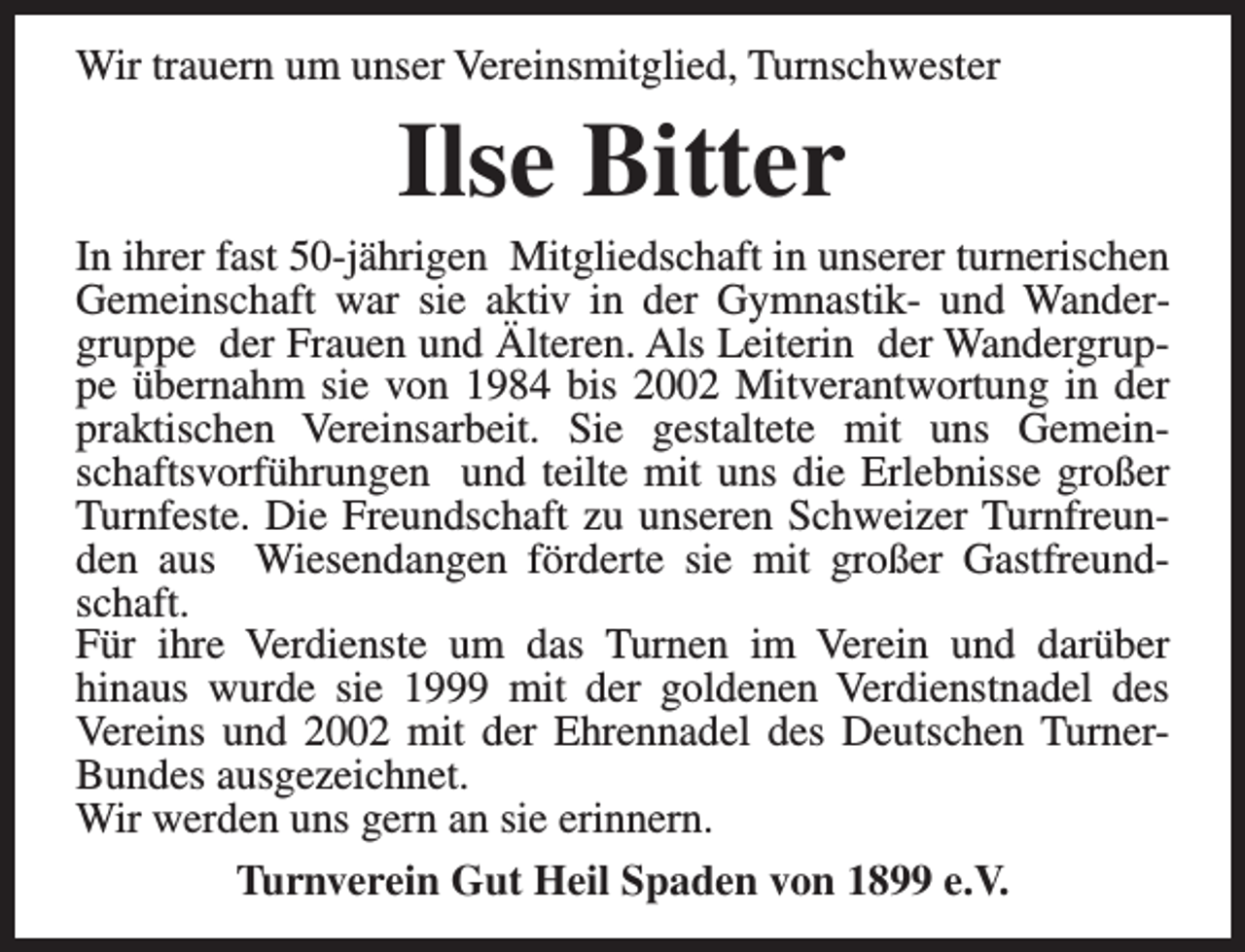 <p>Wir trauern um unser Vereinsmitglied, Turnschwester</p><p>Ilse Bitter</p><p>In ihrer fast 50-jährigen Mitgliedschaft in unserer turnerischen<br />Gemeinschaft war sie aktiv in der Gymnastik- und Wandergruppe der Frauen und Älteren. Als Leiterin der Wandergruppe übernahm sie von 1984 bis 2002 Mitverantwortung in der<br />praktischen Vereinsarbeit. Sie gestaltete mit uns Gemeinschaftsvorführungen und teilte mit uns die Erlebnisse großer<br />Turnfeste. Die Freundschaft zu unseren Schweizer Turnfreunden aus Wiesendangen förderte sie mit großer Gastfreundschaft.<br />Für ihre Verdienste um das Turnen im Verein und darüber<br />hinaus wurde sie 1999 mit der goldenen Verdienstnadel des<br />Vereins und 2002 mit der Ehrennadel des Deutschen TurnerBundes ausgezeichnet.<br />Wir werden uns gern an sie erinnern.<br />Turnverein Gut Heil Spaden von 1899 e.V.</p>