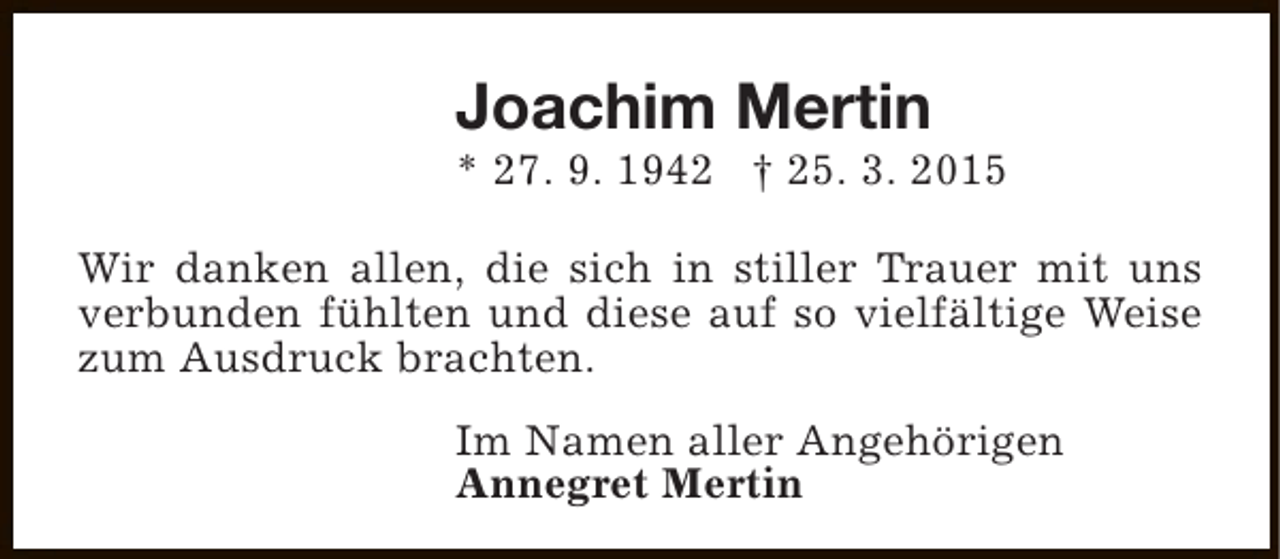 <p>Joachim Mertin</p><p>* 27. 9. 1942 † 25. 3. 2015<br />Wir danken allen, die sich in stiller Trauer mit uns<br />verbunden fühlten und diese auf so vielfältige Weise<br />zum Ausdruck brachten.<br />Im Namen aller Angehörigen<br />Annegret Mertin</p>