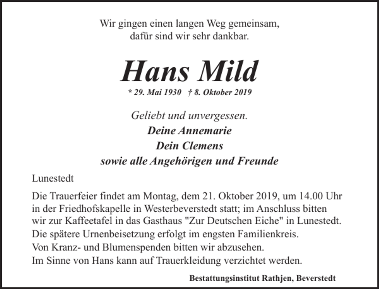<p>Wir gingen einen langen Weg gemeinsam,<br />dafür sind wir sehr dankbar.</p><p>Hans Mild<br />* 29. Mai 1930 † 8. Oktober 2019</p><p>Geliebt und unvergessen.<br />Deine Annemarie<br />Dein Clemens<br />sowie alle Angehörigen und Freunde<br />Lunestedt<br />Die Trauerfeier findet am Montag, dem 21. Oktober 2019, um 14.00 Uhr<br />in der Friedhofskapelle in Westerbeverstedt statt; im Anschluss bitten<br />wir zur Kaffeetafel in das Gasthaus "Zur Deutschen Eiche" in Lunestedt.<br />Die spätere Urnenbeisetzung erfolgt im engsten Familienkreis.<br />Von Kranz- und Blumenspenden bitten wir abzusehen.<br />Im Sinne von Hans kann auf Trauerkleidung verzichtet werden.<br />Bestattungsinstitut Rathjen, Beverstedt</p>