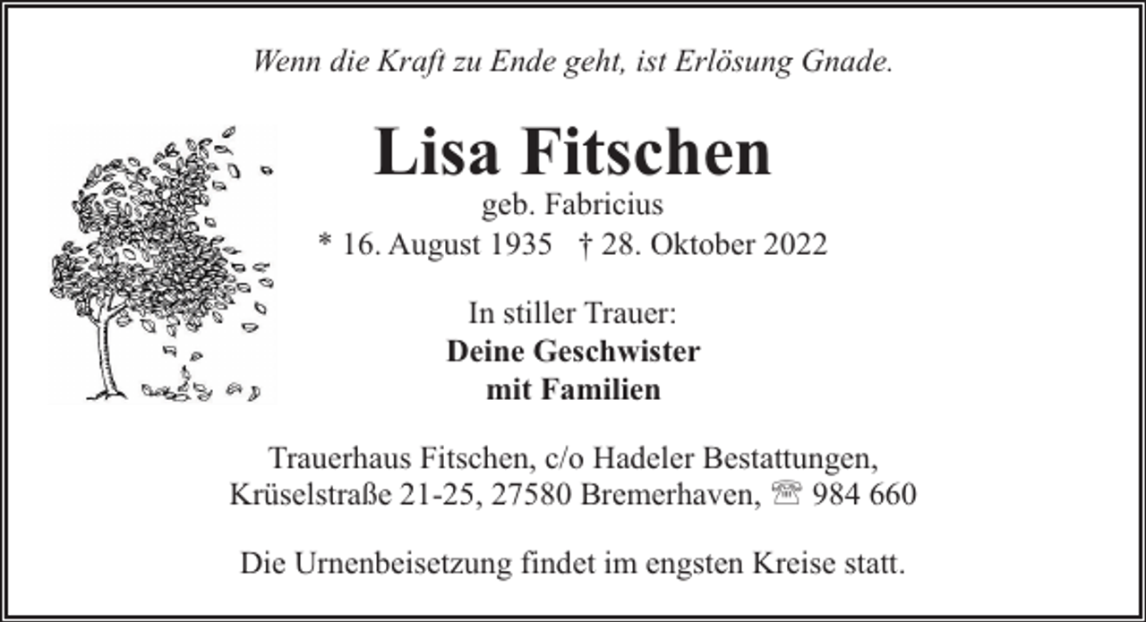 <p>Wenn die Kraft zu Ende geht, ist Erlösung Gnade.</p><p>Lisa Fitschen</p><p>geb. Fabricius<br />* 16. August 1935 † 28. Oktober 2022<br />In stiller Trauer:<br />Deine Geschwister<br />mit Familien<br />Trauerhaus Fitschen, c/o Hadeler Bestattungen,<br />Krüselstraße 21-25, 27580 Bremerhaven, ' 984 660<br />Die Urnenbeisetzung findet im engsten Kreise statt.</p>
