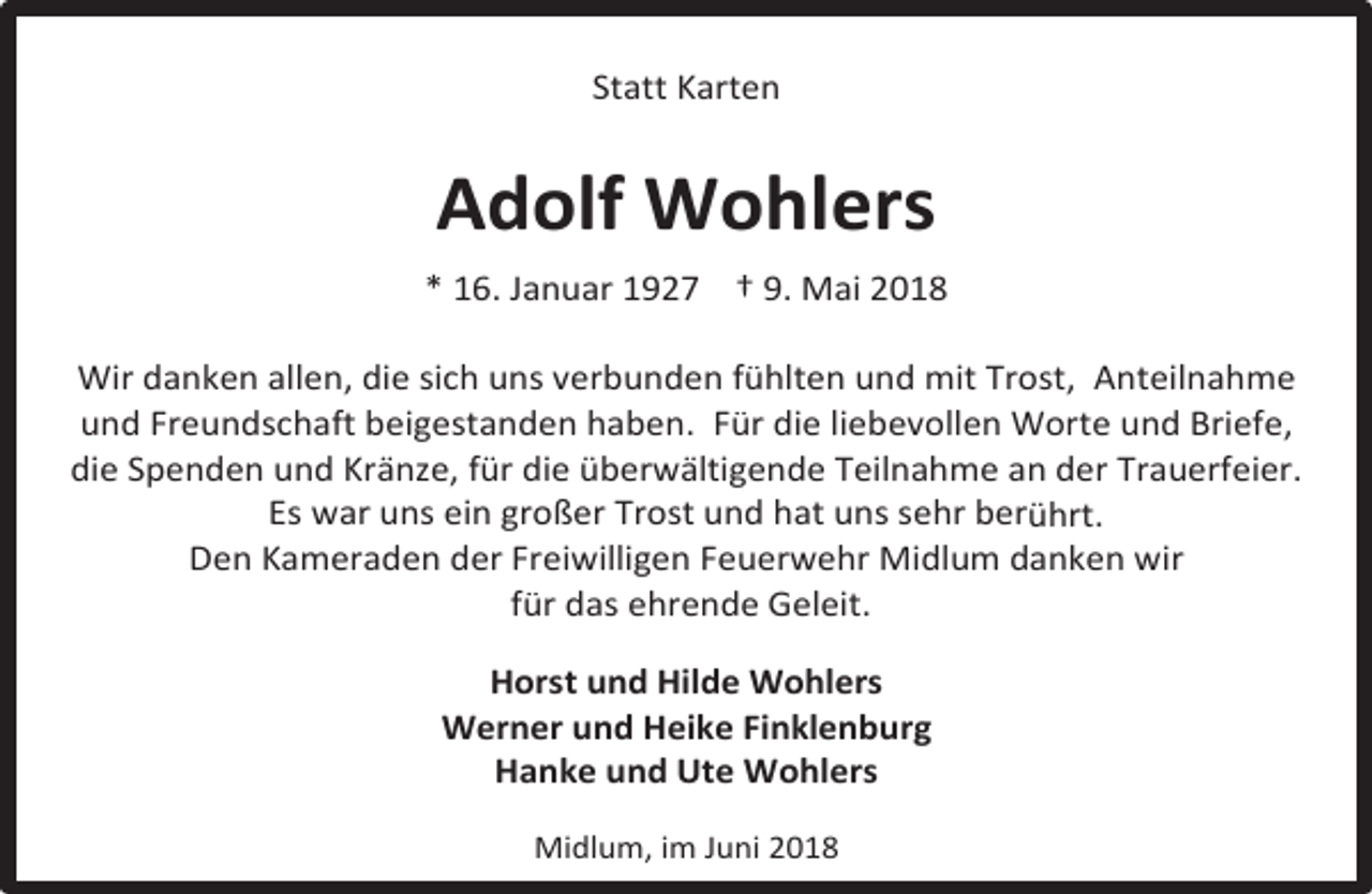 <p>Statt Karten</p><p>Adolf Wohlers<br />* 16. Januar 1927 † 9. Mai 2018<br />Wir danken allen, die sich uns verbunden fühlten und mit Trost, Anteilnahme<br />und Freundschaft beigestanden haben. Für die liebevollen Worte und Briefe,<br />die Spenden und Kränze, für die überwältigende Teilnahme an der Trauerfeier.<br />Es war uns ein großer Trost und hat uns sehr berührt.<br />Den Kameraden der Freiwilligen Feuerwehr Midlum danken wir<br />für das ehrende Geleit.<br />Horst und Hilde Wohlers<br />Werner und Heike Finklenburg<br />Hanke und Ute Wohlers<br />Midlum, im Juni 2018</p>