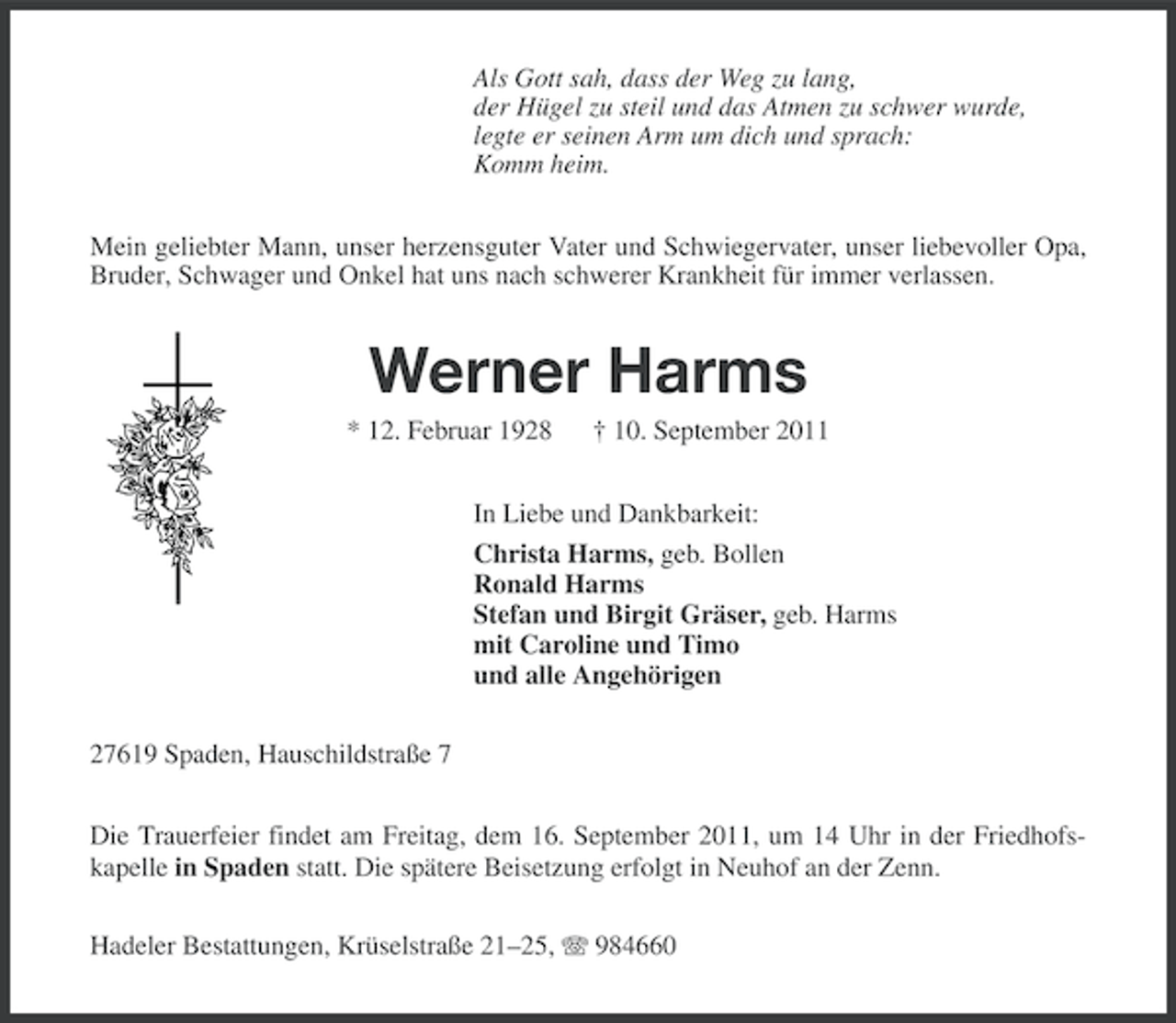 <p>Als Gott sah, dass der Weg zu lang,<br />der Hügel zu steil und das Atmen zu schwer wurde,<br />legte er seinen Arm um dich und sprach:<br />Komm heim.<br />Mein geliebter Mann, unser herzensguter Vater und Schwiegervater, unser liebevoller Opa,<br />Bruder, Schwager und Onkel hat uns nach schwerer Krankheit für immer verlassen.</p><p>Werner Harms<br />* 12. Februar 1928</p><p>† 10. September 2011</p><p>In Liebe und Dankbarkeit:<br />Christa Harms, geb. Bollen<br />Ronald Harms<br />Stefan und Birgit Gräser, geb. Harms<br />mit Caroline und Timo<br />und alle Angehörigen<br />27619 Spaden, Hauschildstraße 7<br />Die Trauerfeier findet am Freitag, dem 16. September 2011, um 14 Uhr in der Friedhofskapelle in Spaden statt. Die spätere Beisetzung erfolgt in Neuhof an der Zenn.<br />Hadeler Bestattungen, Krüselstraße 21–25, 984660</p>