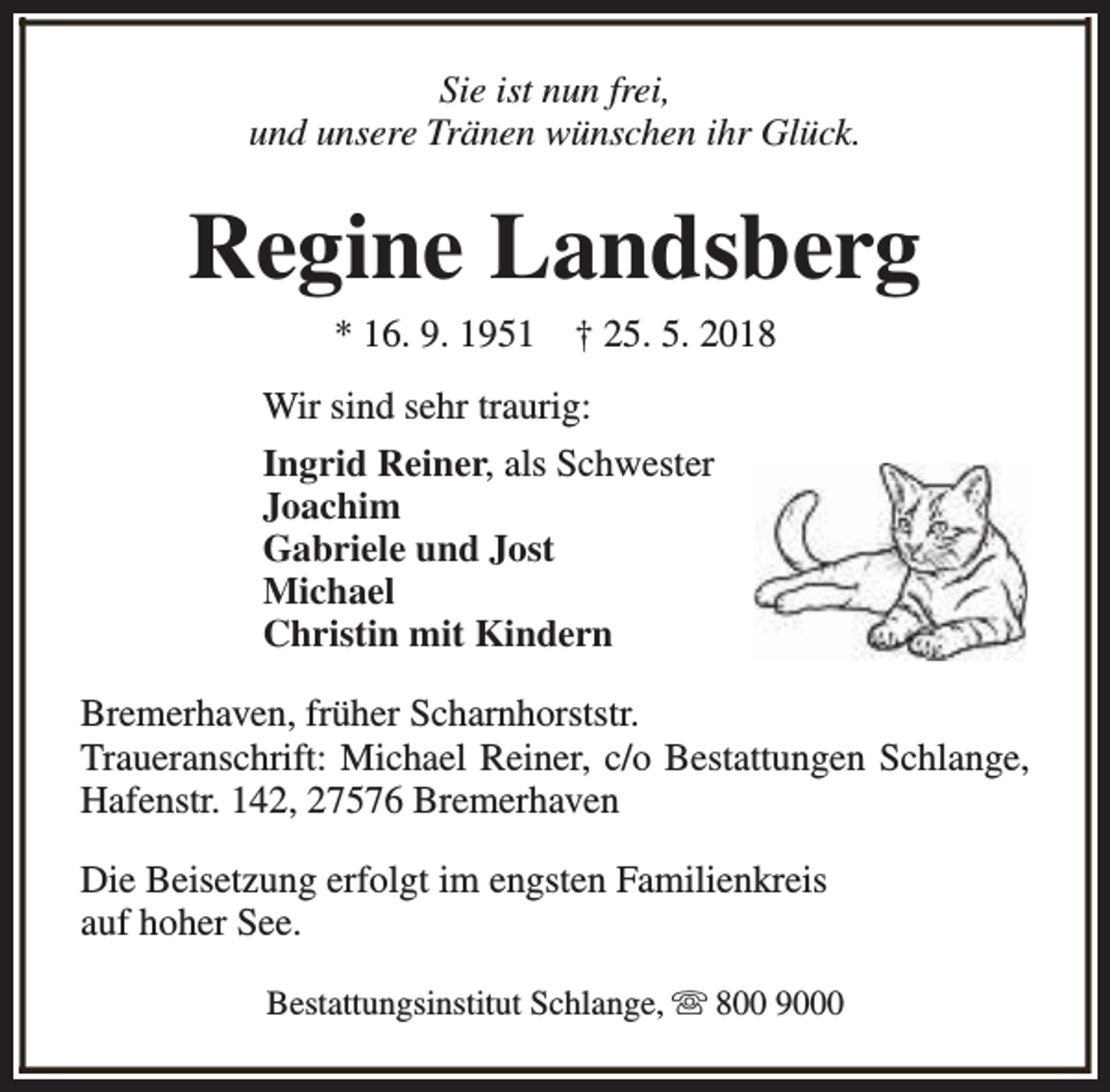 <p>Sie ist nun frei,<br />und unsere Tränen wünschen ihr Glück.</p><p>Regine Landsberg<br />* 16. 9. 1951</p><p>† 25. 5. 2018</p><p>Wir sind sehr traurig:<br />Ingrid Reiner, als Schwester<br />Joachim<br />Gabriele und Jost<br />Michael<br />Christin mit Kindern<br />Bremerhaven, früher Scharnhorststr.<br />Traueranschrift: Michael Reiner, c/o Bestattungen Schlange,<br />Hafenstr. 142, 27576 Bremerhaven<br />Die Beisetzung erfolgt im engsten Familienkreis<br />auf hoher See.<br />Bestattungsinstitut Schlange, s 800 9000</p>