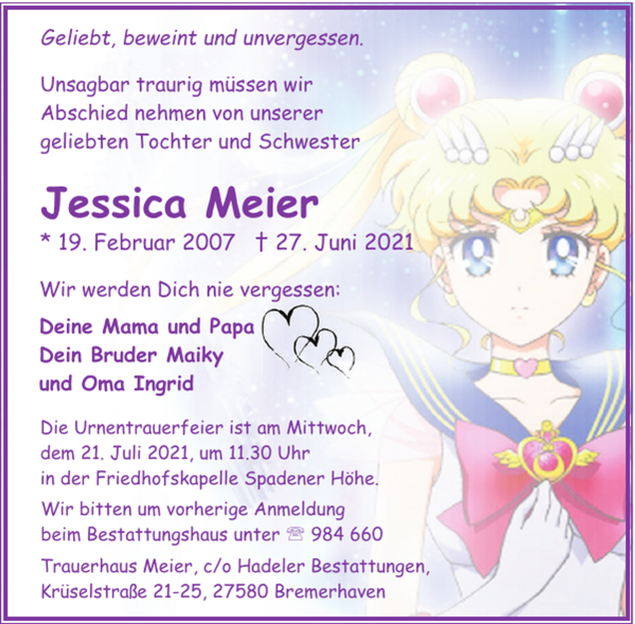 <p>Geliebt, beweint und unvergessen.<br />Unsagbar traurig müssen wir<br />Abschied nehmen von unserer<br />geliebten Tochter und Schwester</p><p>Jessica Meier</p><p>* 19. Februar 2007 † 27. Juni 2021<br />Wir werden Dich nie vergessen:<br />Deine Mama und Papa<br />Dein Bruder Maiky<br />und Oma Ingrid<br />Die Urnentrauerfeier ist am Mittwoch,<br />dem 21. Juli 2021, um 11.30 Uhr<br />in der Friedhofskapelle Spadener Höhe.<br />Wir bitten um vorherige Anmeldung<br />beim Bestattungshaus unter ' 984 660<br />Trauerhaus Meier, c/o Hadeler Bestattungen,<br />Krüselstraße 21-25, 27580 Bremerhaven</p>