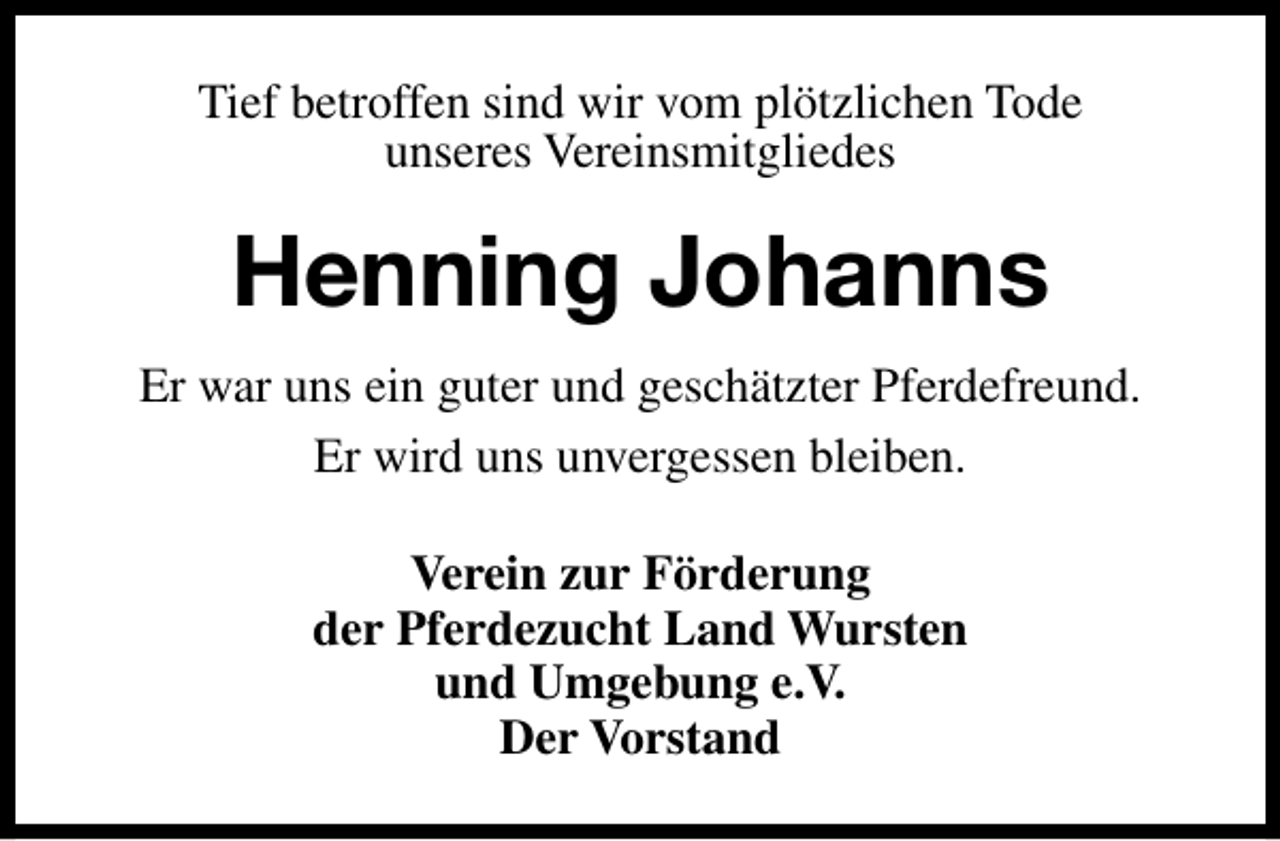 <p>Tief betroffen sind wir vom plötzlichen Tode<br />unseres Vereinsmitgliedes</p><p>Henning Johanns<br />Er war uns ein guter und geschätzter Pferdefreund.<br />Er wird uns unvergessen bleiben.<br />Verein zur Förderung<br />der Pferdezucht Land Wursten<br />und Umgebung e.V.<br />Der Vorstand</p>