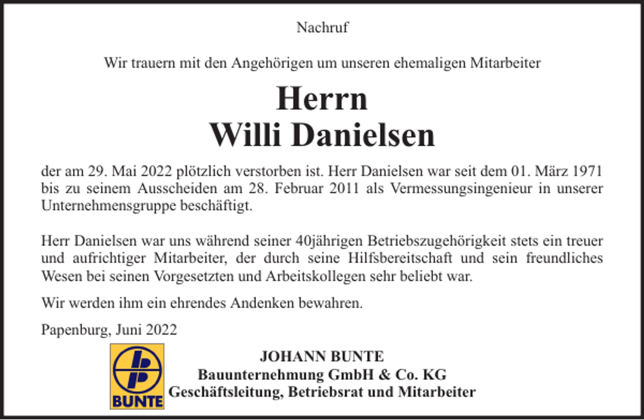<p>Nachruf<br />Wir trauern mit den Angehörigen um unseren ehemaligen Mitarbeiter</p><p>Herrn<br />Willi Danielsen<br />der am 29. Mai 2022 plötzlich verstorben ist. Herr Danielsen war seit dem 01. März 1971<br />bis zu seinem Ausscheiden am 28. Februar 2011 als Vermessungsingenieur in unserer<br />Unternehmensgruppe beschäftigt.<br />Herr Danielsen war uns während seiner 40jährigen Betriebszugehörigkeit stets ein treuer<br />und aufrichtiger Mitarbeiter, der durch seine Hilfsbereitschaft und sein freundliches<br />Wesen bei seinen Vorgesetzten und Arbeitskollegen sehr beliebt war.<br />Wir werden ihm ein ehrendes Andenken bewahren.<br />Papenburg, Juni 2022<br />JOHANN BUNTE<br />Bauunternehmung GmbH &amp; Co. KG<br />Geschäftsleitung, Betriebsrat und Mitarbeiter</p>