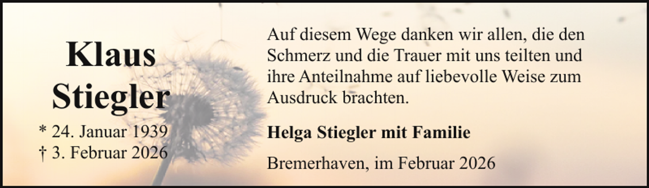 <p>Klaus<br />Stiegler</p><p>* 24. Januar 1939<br />† 3. Februar 2026</p><p>Auf diesem Wege danken wir allen, die den<br />Schmerz und die Trauer mit uns teilten und<br />ihre Anteilnahme auf liebevolle Weise zum<br />Ausdruck brachten.<br />Helga Stiegler mit Familie<br />Bremerhaven, im Februar 2026</p>