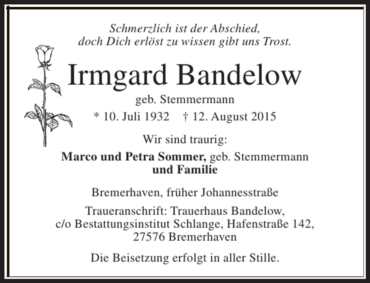 <p>Schmerzlich ist der Abschied,<br />doch Dich erlöst zu wissen gibt uns Trost.</p><p>Irmgard Bandelow<br />geb. Stemmermann<br />* 10. Juli 1932 † 12. August 2015</p><p>Wir sind traurig:<br />Marco und Petra Sommer, geb. Stemmermann<br />und Familie<br />Bremerhaven, früher Johannesstraße<br />Traueranschrift: Trauerhaus Bandelow,<br />c/o Bestattungsinstitut Schlange, Hafenstraße 142,<br />27576 Bremerhaven<br />Die Beisetzung erfolgt in aller Stille.</p>