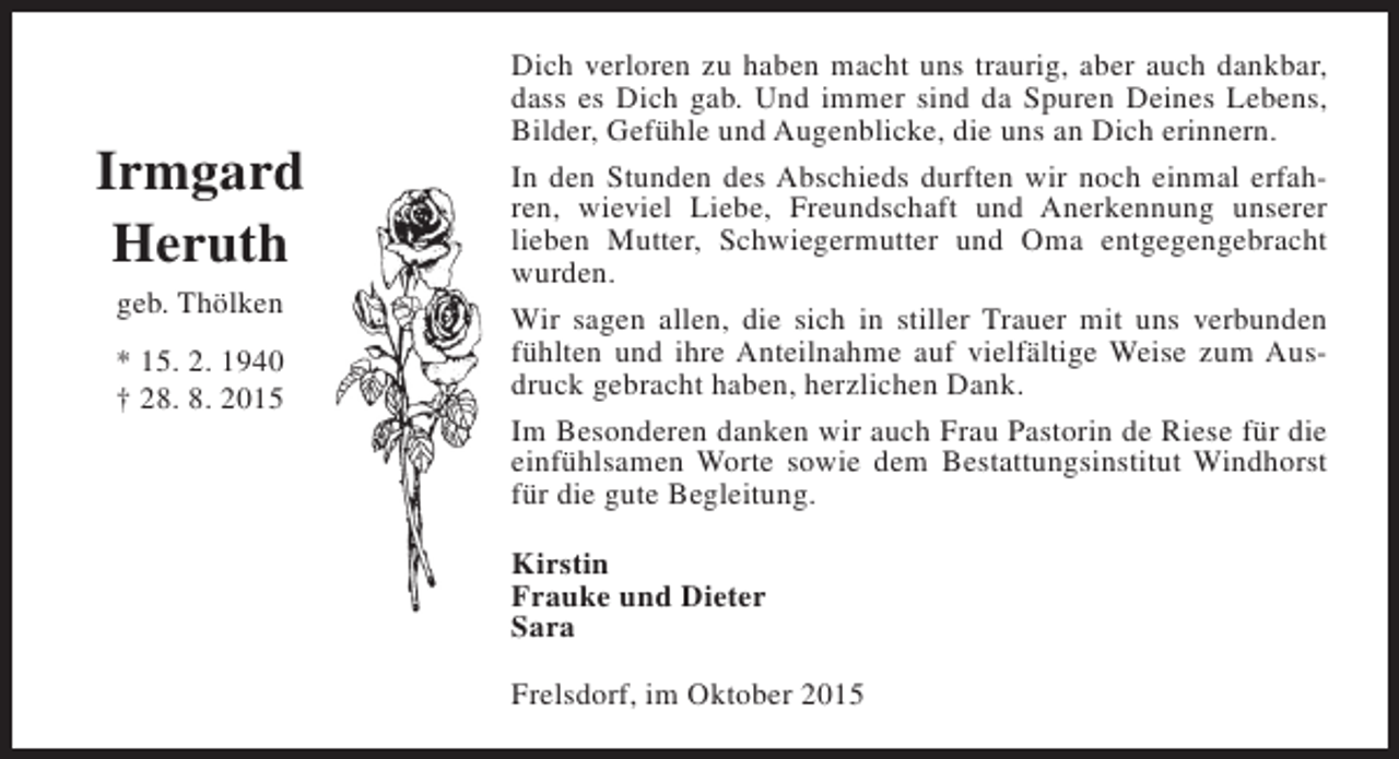 <p>Irmgard<br />Heruth<br />geb. Thölken<br />* 15. 2. 1940<br />† 28. 8. 2015</p><p>Dich verloren zu haben macht uns traurig, aber auch dankbar,<br />dass es Dich gab. Und immer sind da Spuren Deines Lebens,<br />Bilder, Gefühle und Augenblicke, die uns an Dich erinnern.<br />In den Stunden des Abschieds durften wir noch einmal erfahren, wieviel Liebe, Freundschaft und Anerkennung unserer<br />lieben Mutter, Schwiegermutter und Oma entgegengebracht<br />wurden.<br />Wir sagen allen, die sich in stiller Trauer mit uns verbunden<br />fühlten und ihre Anteilnahme auf vielfältige Weise zum Ausdruck gebracht haben, herzlichen Dank.<br />Im Besonderen danken wir auch Frau Pastorin de Riese für die<br />einfühlsamen Worte sowie dem Bestattungsinstitut Windhorst<br />für die gute Begleitung.<br />Kirstin<br />Frauke und Dieter<br />Sara<br />Frelsdorf, im Oktober 2015</p>