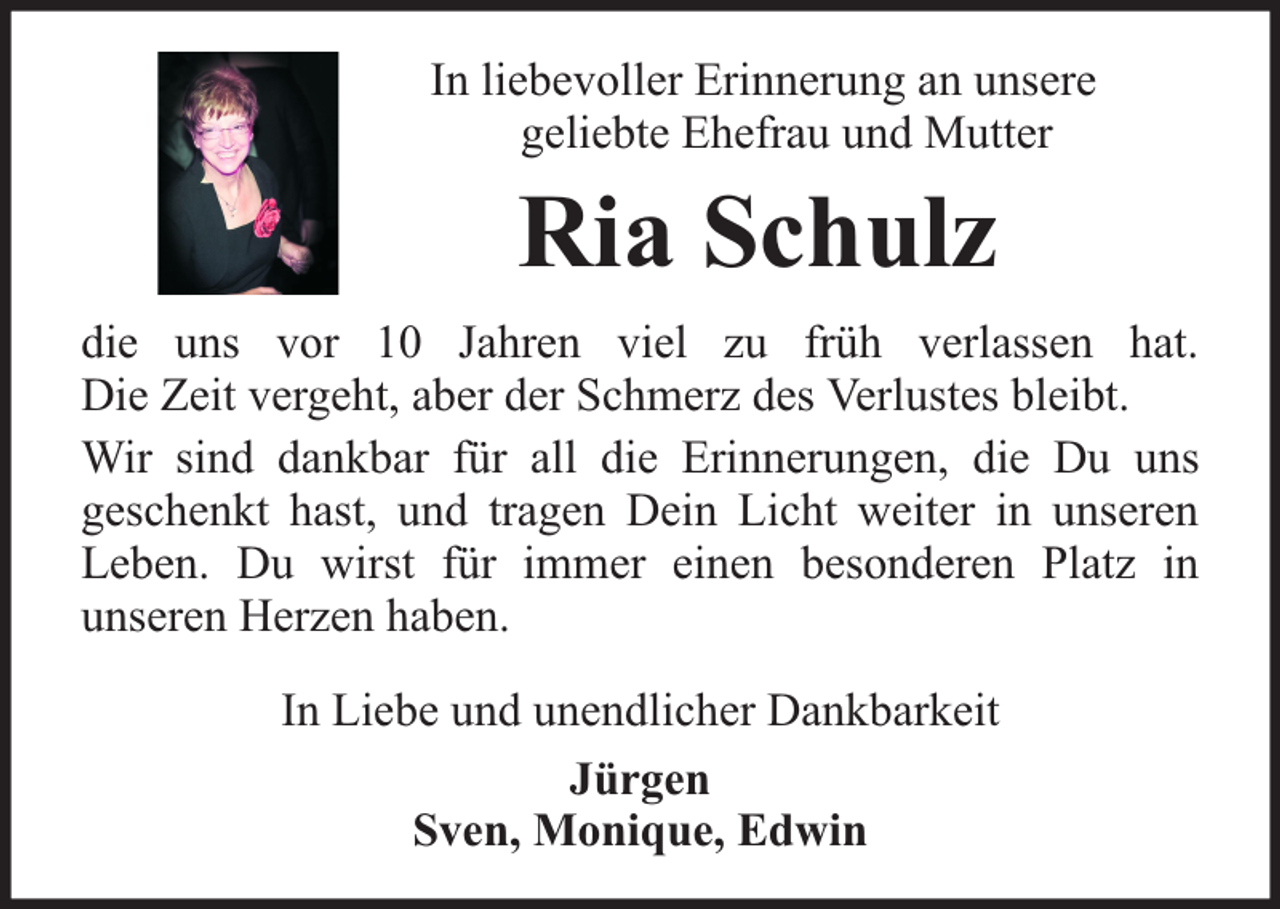 <p>In liebevoller Erinnerung an unsere<br />geliebte Ehefrau und Mutter</p><p>Ria Schulz<br />die uns vor 10 Jahren viel zu früh verlassen hat.<br />Die Zeit vergeht, aber der Schmerz des Verlustes bleibt.<br />Wir sind dankbar für all die Erinnerungen, die Du uns<br />geschenkt hast, und tragen Dein Licht weiter in unseren<br />Leben. Du wirst für immer einen besonderen Platz in<br />unseren Herzen haben.<br />In Liebe und unendlicher Dankbarkeit<br />Jürgen<br />Sven, Monique, Edwin</p>