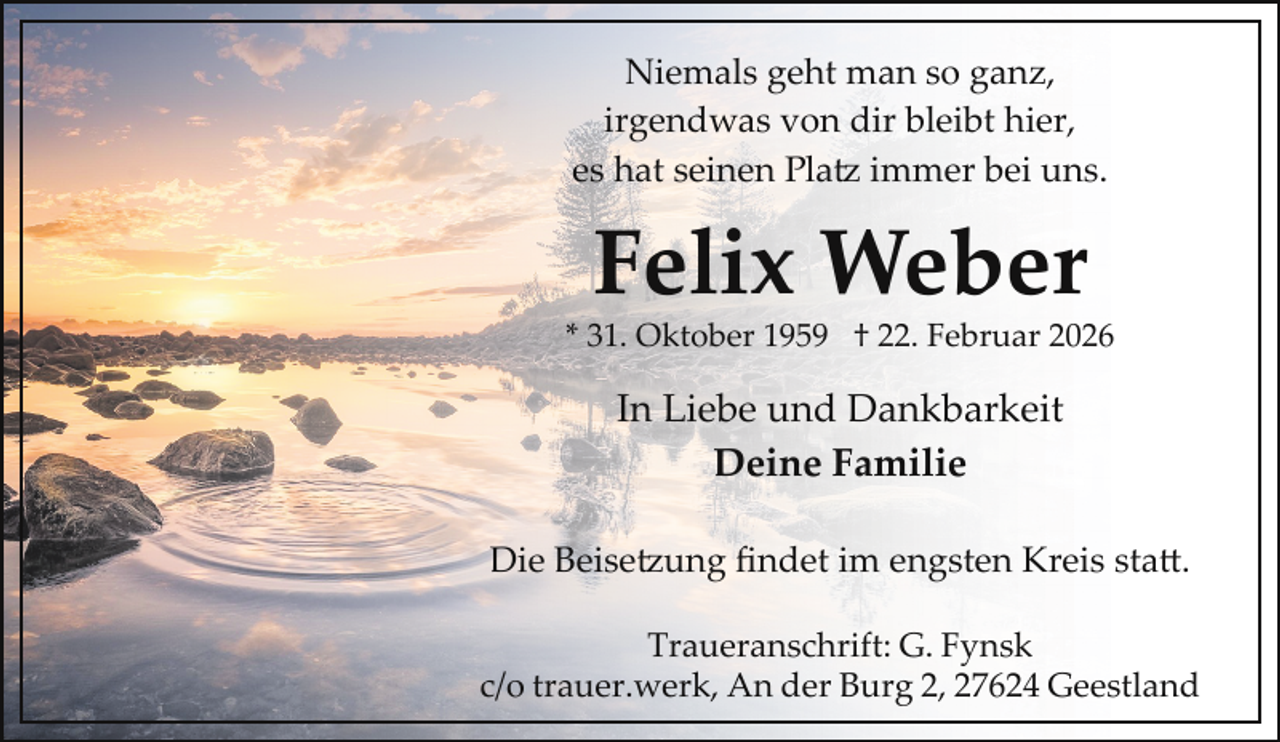 <p>Niemals geht man so ganz,<br />irgendwas von dir bleibt hier,<br />es hat seinen Platz immer bei uns.</p>
<p>Felix Weber</p>
<p>* 31. Oktober 1959 † 22. Februar 2026</p>
<p>In Liebe und Dankbarkeit<br />Deine Familie<br />Die Beisetzung ﬁndet im engsten Kreis sta .<br />Traueranschrift: G. Fynsk<br />c/o trauer.werk, An der Burg 2, 27624 Geestland</p>