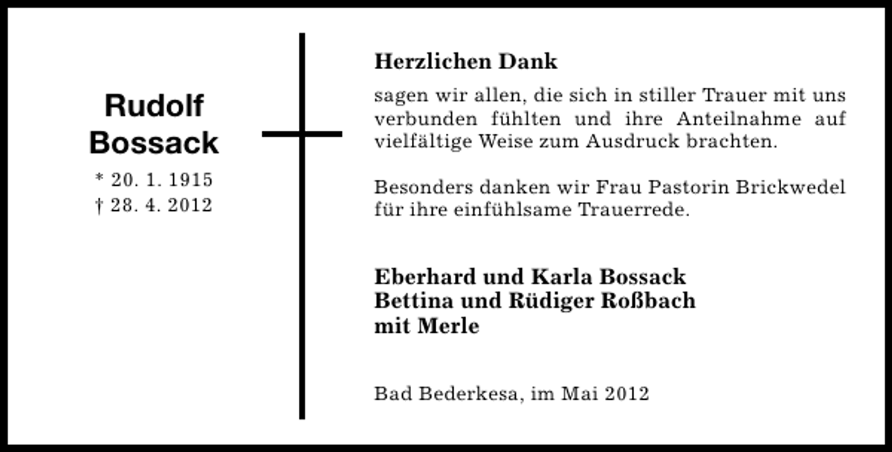 <p>Herzlichen Dank</p><p>Rudolf<br />Bossack</p><p>sagen wir allen, die sich in stiller Trauer mit uns<br />verbunden fühlten und ihre Anteilnahme auf<br />vielfältige Weise zum Ausdruck brachten.</p><p>* 20. 1. 1915<br />† 28. 4. 2012</p><p>Besonders danken wir Frau Pastorin Brickwedel<br />für ihre einfühlsame Trauerrede.</p><p>Eberhard und Karla Bossack<br />Bettina und Rüdiger Roßbach<br />mit Merle<br />Bad Bederkesa, im Mai 2012</p>