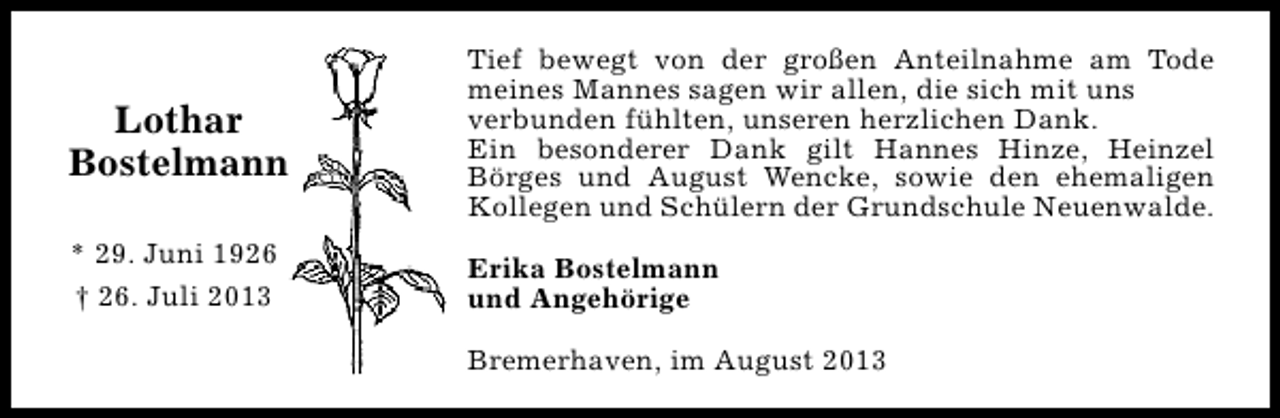 <p>Lothar<br />Bostelmann</p><p>Tief bewegt von der großen Anteilnahme am Tode<br />meines Mannes sagen wir allen, die sich mit uns<br />verbunden fühlten, unseren herzlichen Dank.<br />Ein besonderer Dank gilt Hannes Hinze, Heinzel<br />Börges und August Wencke, sowie den ehemaligen<br />Kollegen und Schülern der Grundschule Neuenwalde.</p><p>* 29. Juni 1926<br />† 26. Juli 2013</p><p>Erika Bostelmann<br />und Angehörige<br />Bremerhaven, im August 2013</p>