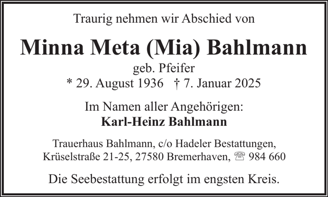 <p>Traurig nehmen wir Abschied von</p><p>Minna Meta (Mia) Bahlmann<br />geb. Pfeifer<br />* 29. August 1936 † 7. Januar 2025<br />Im Namen aller Angehörigen:<br />Karl-Heinz Bahlmann<br />Trauerhaus Bahlmann, c/o Hadeler Bestattungen,<br />Krüselstraße 21-25, 27580 Bremerhaven, ' 984 660</p><p>Die Seebestattung erfolgt im engsten Kreis.</p>