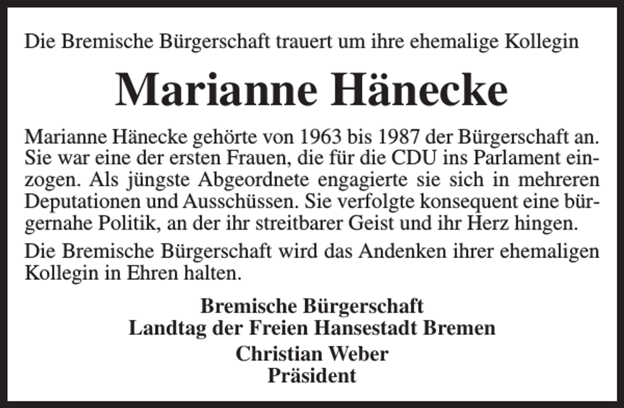 <p>Die Bremische Bürgerschaft trauert um ihre ehemalige Kollegin</p><p>Marianne Hänecke<br />Marianne Hänecke gehörte von 1963 bis 1987 der Bürgerschaft an.<br />Sie war eine der ersten Frauen, die für die CDU ins Parlament einzogen. Als jüngste Abgeordnete engagierte sie sich in mehreren<br />Deputationen und Ausschüssen. Sie verfolgte konsequent eine bürgernahe Politik, an der ihr streitbarer Geist und ihr Herz hingen.<br />Die Bremische Bürgerschaft wird das Andenken ihrer ehemaligen<br />Kollegin in Ehren halten.<br />Bremische Bürgerschaft<br />Landtag der Freien Hansestadt Bremen<br />Christian Weber<br />Präsident</p>