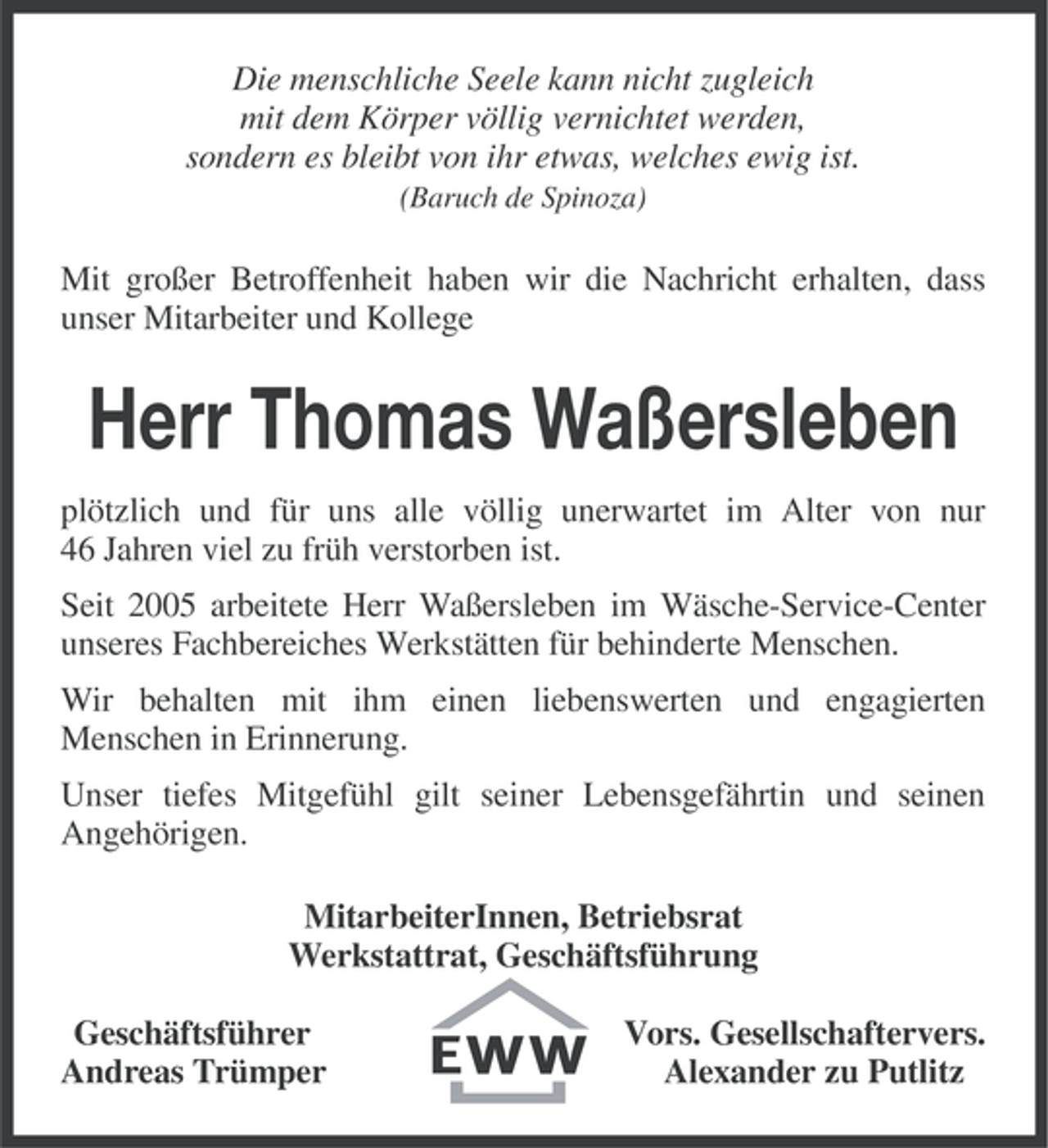 <p>Die menschliche Seele kann nicht zugleich<br />mit dem Körper völlig vernichtet werden,<br />sondern es bleibt von ihr etwas, welches ewig ist.<br />(Baruch de Spinoza)</p><p>Mit großer Betroffenheit haben wir die Nachricht erhalten, dass<br />unser Mitarbeiter und Kollege</p><p>Herr Thomas Waßersleben<br />plötzlich und für uns alle völlig unerwartet im Alter von nur<br />46 Jahren viel zu früh verstorben ist.<br />Seit 2005 arbeitete Herr Waßersleben im Wäsche-Service-Center<br />unseres Fachbereiches Werkstätten für behinderte Menschen.<br />Wir behalten mit ihm einen liebenswerten und engagierten<br />Menschen in Erinnerung.<br />Unser tiefes Mitgefühl gilt seiner Lebensgefährtin und seinen<br />Angehörigen.<br />MitarbeiterInnen, Betriebsrat<br />Werkstattrat, Geschäftsführung<br />Geschäftsführer<br />Andreas Trümper</p><p>Vors. Gesellschaftervers.<br />Alexander zu Putlitz</p>