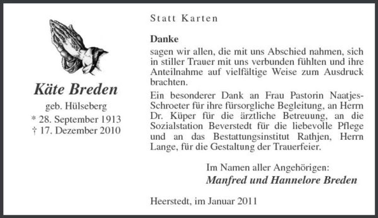 <p>Statt Karten Danke sagen wir allen, die mit uns Abschied nahmen, sich in stiller Trauer mit uns verbunden fühlten und ihre Anteilnahme auf vielfältige Weise zum Ausdruck brachten. Ein besonderer Dank an Frau Pastorin NaatjesSchroeter für ihre fürsorgliche Begleitung, an Herrn Dr. Küper für die ärztliche Betreuung, an die Sozialstation Beverstedt für die liebevolle Pflege und an das Bestattungsinstitut Rathjen, Herrn Lange, für die Gestaltung der Trauerfeier. Im Namen aller Angehörigen:</p><p>Käte Breden<br />geb. Hülseberg * 28. September 1913 † 17. Dezember 2010</p><p>Manfred und Hannelore Breden<br />Heerstedt, im Januar 2011</p>