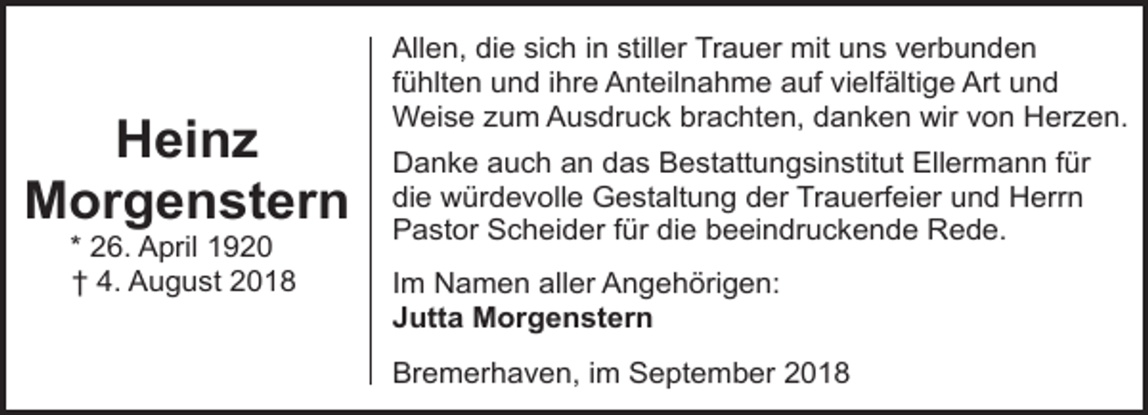 <p>Heinz<br />Morgenstern<br />* 26. April 1920<br />† 4. August 2018</p><p>Allen, die sich in stiller Trauer mit uns verbunden<br />fühlten und ihre Anteilnahme auf vielfältige Art und<br />Weise zum Ausdruck brachten, danken wir von Herzen.<br />Danke auch an das Bestattungsinstitut Ellermann für<br />die würdevolle Gestaltung der Trauerfeier und Herrn<br />Pastor Scheider für die beeindruckende Rede.<br />Im Namen aller Angehörigen:<br />Jutta Morgenstern<br />Bremerhaven, im September 2018</p>
