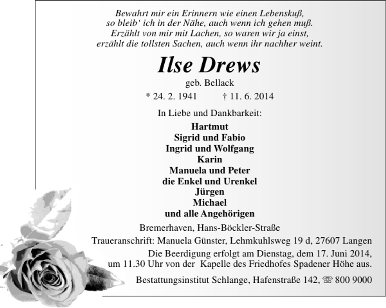 <p>Bewahrt mir ein Erinnern wie einen Lebenskuß,<br />so bleib‘ ich in der Nähe, auch wenn ich gehen muß.<br />Erzählt von mir mit Lachen, so waren wir ja einst,<br />erzählt die tollsten Sachen, auch wenn ihr nachher weint.</p><p>Ilse Drews</p><p>geb. Bellack<br />* 24. 2. 1941<br />† 11. 6. 2014<br />In Liebe und Dankbarkeit:<br />Hartmut<br />Sigrid und Fabio<br />Ingrid und Wolfgang<br />Karin<br />Manuela und Peter<br />die Enkel und Urenkel<br />Jürgen<br />Michael<br />und alle Angehörigen<br />Bremerhaven, Hans-Böckler-Straße<br />Traueranschrift: Manuela Günster, Lehmkuhlsweg 19 d, 27607 Langen<br />Die Beerdigung erfolgt am Dienstag, dem 17. Juni 2014,<br />um 11.30 Uhr von der Kapelle des Friedhofes Spadener Höhe aus.<br />Bestattungsinstitut Schlange, Hafenstraße 142,  800 9000</p>