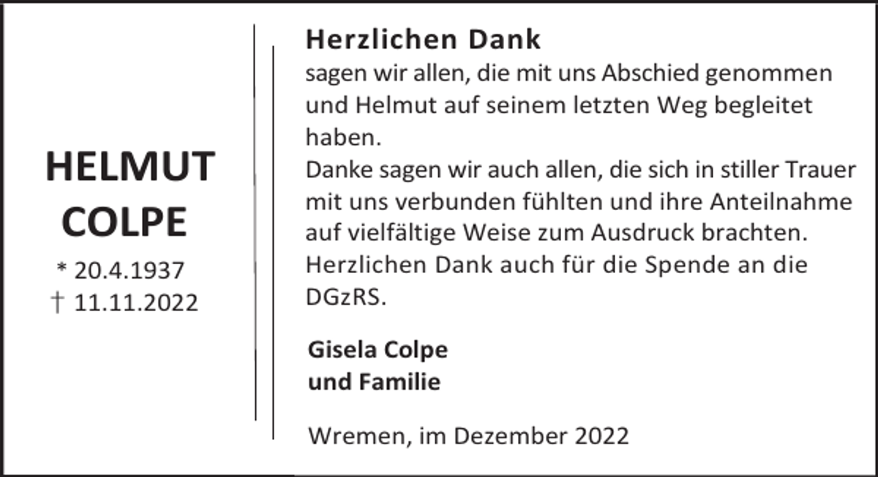 <p>Herzlichen Dank</p><p>HELMUT<br />COLPE<br />* 20.4.1937<br />† 11.11.2022</p><p>sagen wir allen, die mit uns Abschied genommen<br />und Helmut auf seinem letzten Weg begleitet<br />haben.<br />Danke sagen wir auch allen, die sich in stiller Trauer<br />mit uns verbunden fühlten und ihre Anteilnahme<br />auf vielfältige Weise zum Ausdruck brachten.<br />Herzlichen Dank auch für die Spende an die<br />DGzRS.<br />Gisela Colpe<br />und Familie<br />Wremen, im Dezember 2022</p>