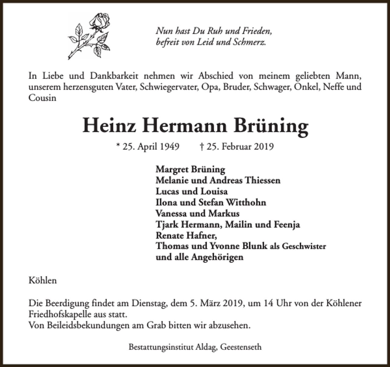 <p>Nun hast Du Ruh und Frieden,<br />befreit von Leid und Schmerz.<br />In Liebe und Dankbarkeit nehmen wir Abschied von meinem geliebten Mann,<br />unserem herzensguten Vater, Schwiegervater, Opa, Bruder, Schwager, Onkel, Neffe und<br />Cousin</p><p>Heinz Hermann Brüning<br />* 25. April 1949</p><p>† 25. Februar 2019</p><p>Margret Brüning<br />Melanie und Andreas Thiessen<br />Lucas und Louisa<br />Ilona und Stefan Witthohn<br />Vanessa und Markus<br />Tjark Hermann, Mailin und Feenja<br />Renate Hafner,<br />Thomas und Yvonne Blunk als Geschwister<br />und alle Angehörigen<br />Köhlen<br />Die Beerdigung findet am Dienstag, dem 5. März 2019, um 14 Uhr von der Köhlener<br />Friedhofskapelle aus statt.<br />Von Beileidsbekundungen am Grab bitten wir abzusehen.<br />Bestattungsinstitut Aldag, Geestenseth</p>